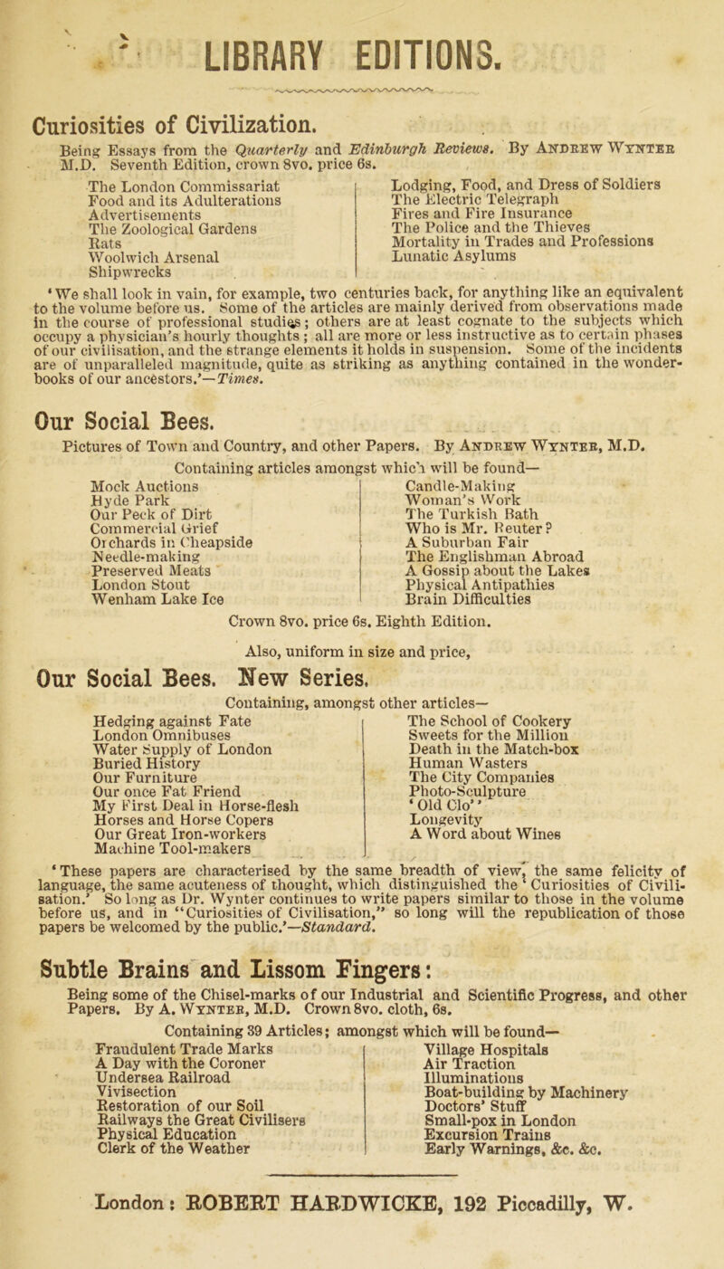 1 LIBRARY EDITIONS. Curiosities of Civilization. Being Essays from the Quarterly and Edinburgh Reviews. By Andrew Wynter M.D. Seventh Edition, crown 8vo. price 6s. The London Commissariat Food and its Adulterations Advertisements The Zoological Gardens Rats Woolwich Arsenal Shipwrecks Lodging, Food, and Dress of Soldiers The Electric Telegraph Fires and Fire Insurance The Police and the Thieves Mortality in Trades and Professions Lunatic Asylums ‘We shall look in vain, for example, two centuries back, for anything like an equivalent to the volume before us. Some of the articles are mainly derived from observations made in the course of professional studies; others are at least cognate.to the subjects which occupy a physician’s hourly thoughts; all are more or less instructive as to certain phases of our civilisation, and the strange elements it holds in suspension. Some of the incidents are of unparalleled magnitude, quite as striking as anything contained in the wonder- books of our ancestors.’—Times. Our Social Bees. Pictures of Town and Country, and other Papers. By Andrew Wynter, M.D. Containing articles amongst which will be found— Mock Auctions JHyde Park Our Peck of Dirt Commercial Grief Orchards in Cheapside .Needle-making Preserved Meats London Stout Wenham Lake Ice Candle-Making Woman’s Work The Turkish Bath Who is Mr. Reuter? A Suburban Fair The Englishman Abroad A Gossip about the Lakes Physical Antipathies Brain Difficulties Crown 8vo. price 6s. Eighth Edition. Also, uniform in size and price. Our Social Bees. New Series, Containing, amongst other articles— Hedging against Fate London Omnibuses Water Supply of London Buried History Our Furniture Our once Fat Friend My First Deal in Horse-flesh Horses and Horse Copers Our Great Iron-workers Machine Tool-makers The School of Cookery Sweets for the Million Death in the Match-box Human Wasters The City Companies Photo-Sculpture * Old Clo’ ’ Longevity A Word about Wines ‘These papers are characterised by the same breadth of view, the same felicity of language, the same acuteness of thought, which distinguished the ‘ Curiosities of Civili- sation.’ So 1 mg as Dr. Wynter continues to write papers similar to those in the volume before us, and in “Curiosities of Civilisation,” so long will the republication of those papers be welcomed by the public.’—Standard. Subtle Brains and Lissom Fingers: Being some of the Chisel-marks of our Industrial and Scientific Progress, and other Papers. By A. Wynter, M.D. Crown 8vo. cloth, 6s. Containing 39 Articles; amongst which will be found— Fraudulent Trade Marks A Day with the Coroner Undersea Railroad Vivisection Restoration of our Soil Railways the Great Civilisers Physical Education Clerk of the Weather Village Hospitals Air Traction Illuminations Boat-building by Machinery Doctors’ Stuff Small-pox in London Excursion Trains Early Warnings, &c. &c.