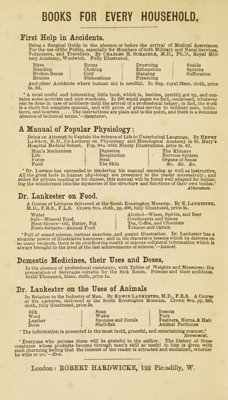 BOOKS FOR EVERY HOUSEHOLD. First Help in Accidents. Being a Surgical Guide in the absence or before the arrival of Medical Assistance. For the use of the Public, especially for Members of both Military and Naval Services, Volunteers, and Travellers. By Chables H. Schaible, M.D., Ph.D., Royal Mili- tary Academy, Woolwich. Fully Illustrated. Bites Burns Drowning Scalds Bleeding Choking Exhaustion Sprains Broken Bones j Cold Hanging Suffocation Bruises Dislocations Poisoning And other Accidents where instant aid is needful. In Sup. royal 32mo. cloth, price 2s. 6d. * A most useful and interesting little book, which is, besides, prettily got up, and con- tains some accurate and nice woodcuts. In 200 small pages we nnd. condensed, whatever can be done in case of accidents until the arrival of a professional helper ; in fact, the work is a short but complete manual, and will prove of great service to military men, volun- teers, and tourists The instructions are plain and to the point, and there is a welcome absence of technical terms.’—Spectator. A Manual of Popular Physiology: Being an Attempt to Explain the Science of Life in Untechnical Language. By Henby Lawson, M.D., Co-Lecturer on Physiology and Histological Anatomy in St. Mary’s Hospital Medical School. Fcp. 8vo. with Ninety Illustrations, price 2s. 6d. Man’s Mechanism Life Force Food Digestion Respiration Heat The Skin The Kidneys Nervous System Organs of Sense &c. &c. &c. • Dr. Lawson has succeeded in rendering his manual amusing as well as instructive. All the great facts in human physiology are presented to the reader successively; and either for private reading or for classes, this manual will be found well adapted for initiat- ing the uninformed into the mysteries of the structure and functions of their own bodies.* Athenceum. Dr. Lankester on Food. A Course of Lectures delivered at the South Kensington Museum. By E. Lankesteb, M.D., F.R.S., F.L.S. Crown 8vo. cloth, pp. 400, fully illustrated, price 3s. Water Salt—Mineral Food Heat-Givers—Oil, Butter, Fat Flesh-formers—Animal Food Alcohol—Wines, Spirits, and Beer Condiments and Spices Tea, Coffee, and Chocolate Tobacco and Opium ‘Full of sound science, curious anecdote, and quaint illustration. Dr. Lankester has a singular power of illustrative keenness; and in the discursive lessor.s which he delivers on so many subjects, there is an overflowing wealth of minute collateral information which is always brought to the level of the last achievements of science.’—Lancet. Domestic Medicines, their Uses and Doses, In the absence of professional assistance, with Tables of Weights and Measures; the preparation of Beverages suitable for the Sick Room. Poisons and their antidotes. Sixth Thousand, 32mo. cloth, price Is. Dr. Lankester on the Uses of Animals In Relation to the Industry of Man. By Edwin Lankesteb, M.D., F.R.S. A Course of Six dentures, delivered at the South Kensington Museum. Crown 8vo. pp. 350, cloth, fully illustrated, price 3s. Silk Wool Leather Bone Soap Waste Sponges and Corals Snell-fish Insects Furs Feathers, Horns, & Hair Animal Perfumes « The information is presented in the most lucid, graceful, and entertaining manner.’ Economist. * Everyone who peruses them will be grateful to the author. The history of those creatures whose products become through man’s skill so useful to him is given with such charming feeling that the interest of the reader is attracted and enchained, whether he wills or no.’—Era.