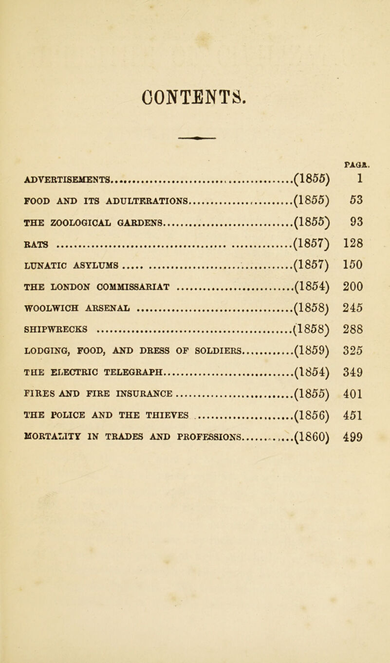 CONTENTS. PAGE. ADVERTISEMENTS (1855) 1 FOOD AND ITS ADULTERATIONS (1855) 53 THE ZOOLOGICAL GARDENS (1855) 93 RATS (1857) 128 LUNATIC ASYLUMS (1857) 150 THE LONDON COMMISSARIAT (1854) 200 WOOLWICH ARSENAL (1858) 245 shipwrecks (1858) 288 LODGING, FOOD, AND DRESS OF SOLDIERS (1859) 325 THE ELECTRIC TELEGRAPH (1854) 349 FIRES AND FIRE INSURANCE (1855) 401 THE POLICE AND THE THIEVES (1856) 451 MORTALITY IN TRADES AND PROFESSIONS ....(I860) 499