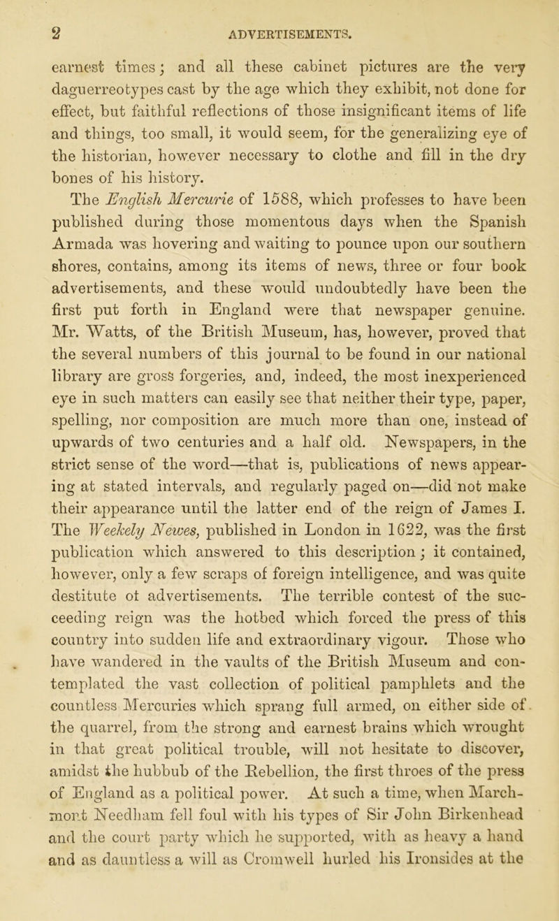 earnest times; and all these cabinet pictures are the very daguerreotypes cast by the age which they exhibit, not done for effect, but faithful reflections of those insignificant items of life and things, too small, it would seem, for the generalizing eye of the historian, however necessary to clothe and fill in the dry bones of his history. The English Mercurie of 1588, which professes to have been published during those momentous days when the Spanish Armada was hovering and waiting to pounce upon our southern shores, contains, among its items of news, three or four book advertisements, and these would undoubtedly have been the first put forth in England were that newspaper genuine. Mr. Watts, of the British Museum, has, however, proved that the several numbers of this journal to be found in our national library are gross forgeries, and, indeed, the most inexperienced eye in such matters can easily see that neither their type, paper, spelling, nor composition are much more than one, instead of upwards of two centuries and a half old. Newspapers, in the strict sense of the word—that is, publications of news appear- ing at stated intervals, and regularly paged on—did not make their appearance until the latter end of the reign of James I. The Weekely JSfewes, published in London in 1622, was the first publication which answered to this description; it contained, however, only a few scraps of foreign intelligence, and was quite destitute ot advertisements. The terrible contest of the suc- ceeding reign was the hotbed which forced the press of this country into sudden life and extraordinary vigour. Those who have wandered in the vaults of the British Museum and con- templated the vast collection of political pamphlets and the countless Mercuries which sprang full armed, on either side of the quarrel, from the strong and earnest brains which wrought in that great political trouble, will not hesitate to discover, amidst the hubbub of the Bebellion, the first throes of the press of England as a political power. At such a time, when Marcli- mont Needham fell foul with his types of Sir John Birkenhead and the court party which he supported, with as heavy a hand and as dauntless a will as Cromwell hurled his Ironsides at the