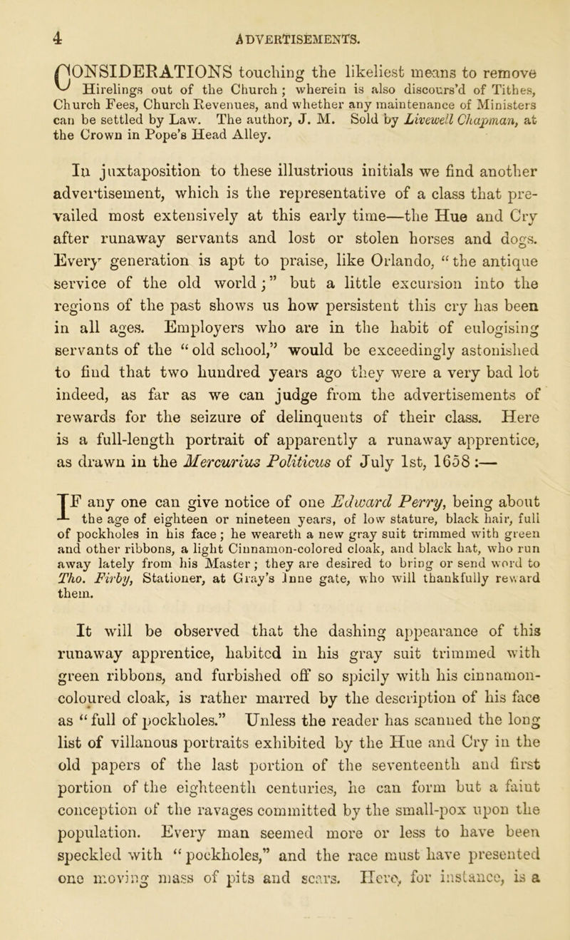 /CONSIDERATIONS touching the likeliest mean3 to remove Hirelings out of the Church ; wherein is also discours’d of Tithes, Church Fees, Church Revenues, and whether any maintenance of Ministers can be settled by Law. The author, J. M. Sold by Livewell Chapman, at the Crown in Pope’s Head Alley. Iu juxtaposition to these illustrious initials we find another advertisement, which is the representative of a class that pre- vailed most extensively at this early time—the Hue and Cry after runaway servants and lost or stolen horses and dogs. Every generation is apt to praise, like Orlando, “ the antique service of the old world; ” but a little excursion into the regions of the past shows us how persistent this cry has been in all ages. Employers who are in the habit of eulogising servants of the “ old school,” would be exceedingly astonished to find that two hundred years ago they were a very bad lot indeed, as far as we can judge from the advertisements of rewards for the seizure of delinquents of their class. Here is a full-length portrait of apparently a runaway apprentice, as drawn in the Mercurius Politicus of July 1st, 1658 :— TE any one can give notice of one Edward Perry, being about the age of eighteen or nineteen years, of low stature, black hair, full of pockholes in his face ; he weareth a new gray suit trimmed with green and other ribbons, a light Cinnamon-colored cloak, and black hat, who run away lately from his Master; they are desired to bring or send word to Tho. Firhy, Stationer, at Gray’s Jnne gate, who w7ill thankfully reward them. It will be observed that the dashing appearance of this runaway apprentice, habited in his gray suit trimmed with green ribbons, and furbished off so spicily with his cinnamon- coloured cloak, is rather marred by the description of his face as “ full of pockholes.” Unless the reader has scanned the long- list of villanous portraits exhibited by the Hue and Cry in the old papers of the last portion of the seventeenth and first portion of the eighteenth centuries, he can form but a faiut conception of the ravages committed by the small-pox upon the population. Every man seemed more or less to have been speckled with “ pockholes,” and the race must have presented one moving mass of pits and scars. Hero, for instance, is a