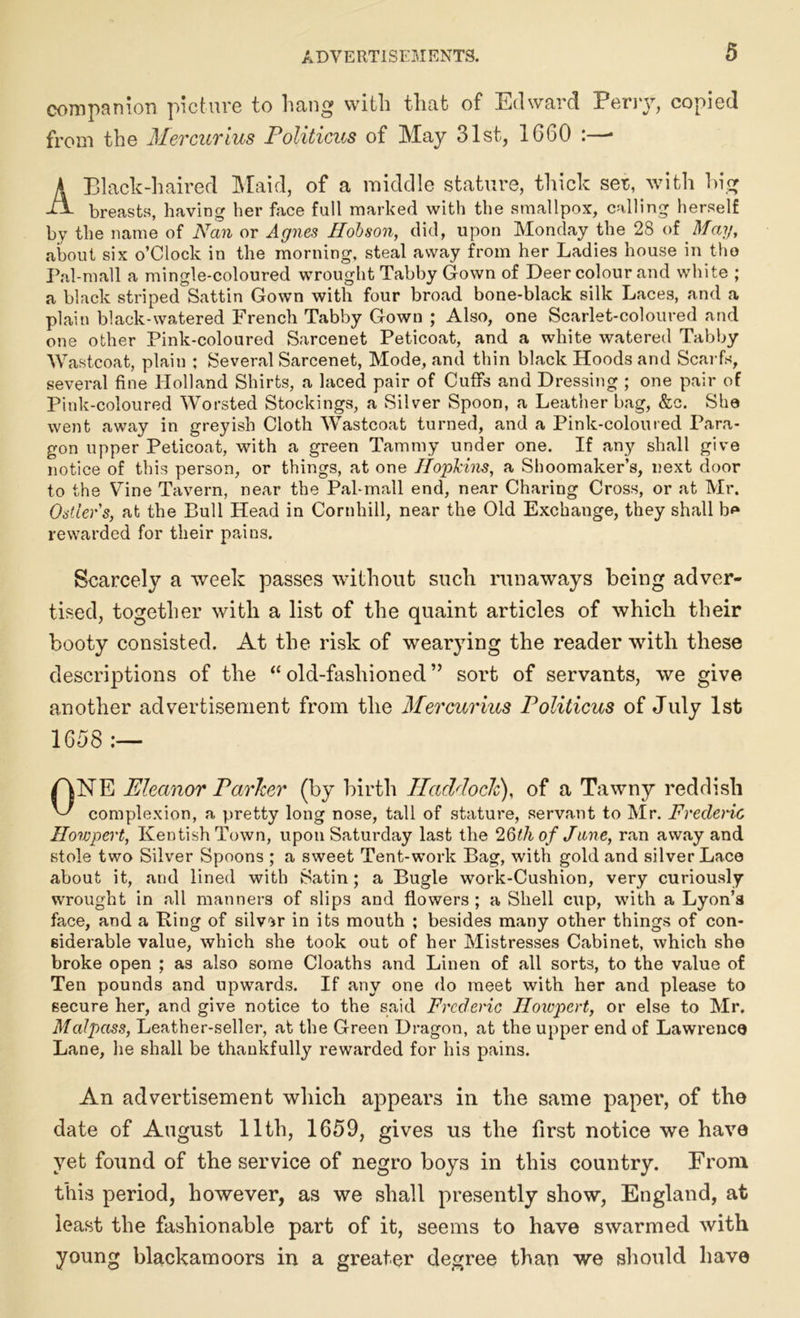 companion picture to hang with that of Edward Perry, copied from the Mercurius Politicus of May 31st, 1660 :—* A Black-haired Maid, of a middle stature, thick set, with hig breasts, having her face full marked with the smallpox, calling herself by the name of Nan or Agnes Ilobson, did, upon Monday the 28 of May, about six o’Clock in the morning, steal away from her Ladies house in the Pal-mall a mingle-coloured wrought Tabby Gown of Deer colour and white ; a black striped Sattin Gown with four broad bone-black silk Laces, and a plain black-watered French Tabby Gown ; Also, one Scarlet-coloured and one other Pink-coloured Sarcenet Peticoat, and a white watered Tabby Wastcoat, plain ; Several Sarcenet, Mode, and thin black Hoods and Scarfs, several fine Holland Shirts, a laced pair of Cuffs and Dressing ; one pair of Pink-coloured Worsted Stockings, a Silver Spoon, a Leather bag, &c. She went away in greyish Cloth Wastcoat turned, and a Pink-coloured Para- gon upper Peticoat, with a green Tammy under one. If any shall give notice of this person, or things, at one Hopkins, a Shoomaker’s, next door to the Vine Tavern, near the Pal-mall end, near Charing Cross, or at Mr. Ostler s, at the Bull Head in Cornhill, near the Old Exchange, they shall b* rewarded for their pains. Scarcely a week passes without such runaways being adver- tised, together with a list of the quaint articles of which their booty consisted. At the risk of wearying the reader with these descriptions of the “ old-fashioned” sort of servants, we give another advertisement from the Mercurius Politicus of July 1st 1658 :— ONE Eleanor Parker (by birth Haddock), of a Tawny reddish complexion, a pretty long nose, tall of stature, servant to Mr. Frederic Howpert, Kentish Town, upon Saturday last the 26th of Jane, ran away and stole two Silver Spoons ; a sweet Tent-work Bag, with gold and silver Lace about it, and lined with Satin; a Bugle work-Cushion, very curiously wrought in all manners of slips and flowers ; a Shell cup, with a Lyon’s face, and a Bing of silver in its mouth ; besides many other things of con- siderable value, which she took out of her Mistresses Cabinet, which she broke open ; as also some Cloaths and Linen of all sorts, to the value of Ten pounds and upwards. If any one do meet with her and please to secure her, and give notice to the said Frederic Howpert, or else to Mr. Malpass, Leather-seller, at the Green Dragon, at the upper end of Lawrence Lane, he shall be thankfully rewarded for his pains. An advertisement which appears in the same paper, of the date of August 11th, 1659, gives us the first notice we have yet found of the service of negro boys in this country. From this period, however, as we shall presently show, England, at least the fashionable part of it, seems to have swarmed with young blackamoors in a greater degree than we should have