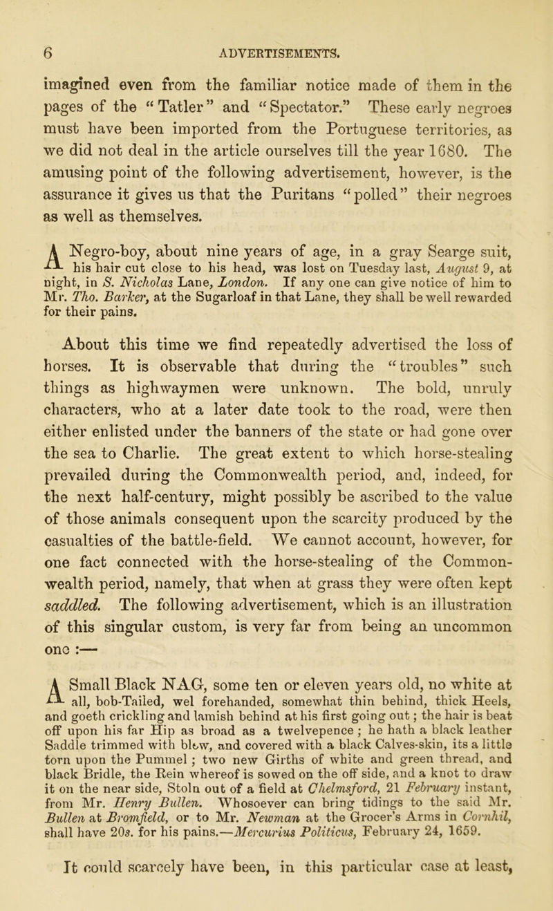 imagined even from the familiar notice made of them in the pages of the “ Tatler ” and “ Spectator.” These early negroes must have been imported from the Portuguese territories, as we did not deal in the article ourselves till the year 1680. The amusing point of the following advertisement, however, is the assurance it gives us that the Puritans “ polled ” their negroes as well as themselves. A Negro-boy, about nine years of age, in a gray Searge suit, -A*- his hair cut close to his head, was lost on Tuesday last, August 9, at night, in S. Nicholas Lane, London. If any one can give notice of him to Mr. Tlio. BarJcer, at the Sugarloaf in that Lane, they shall be well rewarded for their pains. About this time we find repeatedly advertised the loss of horses. It is observable that during the “ troubles ” such things as highwaymen were unknown. The bold, unruly characters, who at a later date took to the road, were then either enlisted under the banners of the state or had gone over the sea to Charlie. The great extent to which horse-stealing prevailed during the Commonwealth period, and, indeed, for the next half-century, might possibly be ascribed to the value of those animals consequent upon the scarcity produced by the casualties of the battle-field. We cannot account, however, for one fact connected with the horse-stealing of the Common- wealth period, namely, that when at grass they were often kept saddled. The following advertisement, which is an illustration of this singular custom, is very far from being an uncommon one :— A Small Black NAG, some ten or eleven years old, no white at all, bob-Tailed, wel forehanded, somewhat thin behind, thick Heels, and goeth cricklingand lamish behind at his first going out; the hair is beat off upon his far Hip as broad as a twelvepence ; he hath a black leather Saddle trimmed with blow, and covered with a black Calves-skin, its a little torn upon the Pummel ; two new Girths of white and green thread, and black Bridle, the Rein whereof is sowed on the off side, and a knot to draw it on the near side, Stoln out of a field at Chelmsford, 21 Febi'uai'y instant, from Mr. Henry Bullen. Whosoever can bring tidings to the said Mr. Bullen at Bromfield, or to Mr. Newman at the Grocer’s Arms in Cornhil, shall have 205. for his pains.—Mercurius Politicus, February 24, 1659. It could scarcely have been, in this particular case at least,