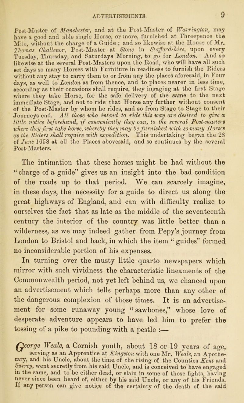 Post-Master of Manchester, and at the Post-Master of Warrington, may have a good and able single Horse, or more, furnished at Threepence tho Mile, without the charge of a Guide ; and so likewise at the House of Mr. Thomas Cliallenor, Post-Master at Stone in Staffordshire, upon every Tuesday, Thursday, and Saturdays Morning, to go for London. And so likewise at the several Post-Masters upon the Road, who will have all such set days so many Horses with Furniture in readiness to furnish the Riders without any stay to carry them to or from any the places aforesaid, in Four days, as well to London as from thence, and to places nearer in less time, according as their occasions shall require, they ingaging at the first Stage where they take Horse, for the safe delivery of the same to the next immediate Stage, and not to ride that Horse any further without consent of the Post-Master by whom he rides, and so from Stage to Stage to their Journeys end. All those who intend to ride this way are desired to give a little notice beforehand, if conveniently they can, to the several Post-masters where they first take horse, whereby they may be furnished with so many Horses as the Riders shall require with expedition. This undertaking began the 28 of June 1658 at all the Places abovesaid, and so continues by the several Post-Masters. The intimation that these horses might be had without the 11 charge of a guide” gives us an insight into the bad condition of the roads up to that period. We can scarcely imagine, in these days, the necessity for a guide to direct us along the great highways of England, and can with difficulty realize to ourselves the fact that as late as the middle of the seventeenth century the interior of the country was little better than a wilderness, as we may indeed gather from Pepy’s journey from London to Bristol and back, in which the item “ guides” formed no inconsiderable portion of his expenses. In turning over the musty little quarto newspapers which mirror with such vividness the characteristic lineaments of the Commonwealth period, not yet left behind us, we chanced upon an advertisement which tells perhaps more than any other of the dangerous complexion of those times. It is an advertise- ment for some runaway young “ sawbones,” whose love of desperate adventure appears to have led him to prefer the tossing of a pike to pouuding with a pestle :— Qeorge Weale, a Cornish youth, about 18 or 19 years of age, serving as an Apprentice at Kingston with one Mr. Weale, an Apothe- cary, and his Uncle, about the time of the rising of the Counties Kent and Surrey, went secretly from his said Uncle, and is conceived to have engaged in the same, and to be either dead, or slain in some of those fights, having never since been heard of, either by his said Uncle, or any of his Friends. If any person can give notice of the certainty of the death of the said