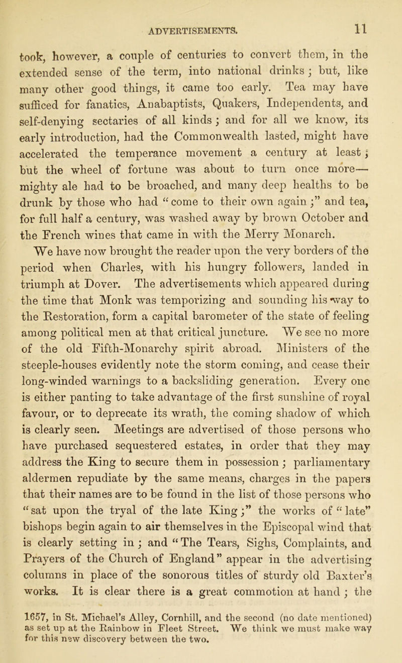 took, however, a couple of centuries to convert them, in the extended sense of the term, into national drinks ; but, like many other good things, it came too early. Tea may have sufficed for fanatics, Anabaptists, Quakers, Independents, and self-denying sectaries of all kinds ; and for all we know, its early introduction, had the Commonwealth lasted, might have accelerated the temperance movement a century at least; but the wheel of fortune was about to turn once more— mighty ale had to be broached, and many deep healths to be drunk by those who had “ come to their own againand tea, for full half a century, was washed away by brown October and the French wines that came in with the Merry Monarch. We have now brought the reader upon the very borders of the period when Charles, with his hungry followers, landed in triumph at Dover. The advertisements which appeared during the time that Monk was temporizing and sounding his way to the ^Restoration, form a capital barometer of the state of feeling among political men at that critical juncture. We see no more of the old Fifth-Monarchy spirit abroad. Ministers of the steeple-houses evidently note the storm coming, and cease their long-winded warnings to a backsliding generation. Every one is either panting to take advantage of the first sunshine of royal favour, or to deprecate its wrath, the coming shadow of which is clearly seen. Meetings are advertised of those persons who have purchased sequestered estates, in order that they may address the King to secure them in possession ; parliamentary aldermen repudiate by the same means, charges in the papers that their names are to be found in the list of those persons who “sat upon the tryal of the late King;” the works of “ late” bishops begin again to air themselves in the Episcopal wind that is clearly setting in ; and “ The Tears, Sighs, Complaints, and Prayers of the Church of England” appear in the advertising columns in place of the sonorous titles of sturdy old Baxter’s works. It is clear there is a great commotion at hand ; the 1657, in St. Michael’s Alley, Cornhill, and the second (no date mentioned) as set up at the Rainbow in Fleet Street. We think we must make way foi' this new discovery between the two.
