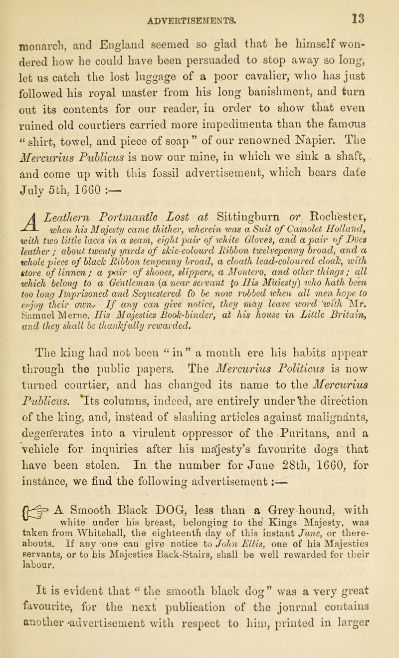 monarch, and England seemed so glad that he himself won- dered liow he could have been persuaded to stop away so long, let us catch the lost luggage of a poor cavalier, who has just followed his royal master from his long banishment, and turn out its contents for our reader, in order to show that even ruined old courtiers carried more impedimenta than the famous “ shirt, towel, and piece of soap ” of our renowned Napier. The Mercurius Publicus is now our mine, in which we sink a shaft, and come up with this fossil advertisement, which bears date Julv 5th. 1660 * A Leathern Portmantle Lost at Sittingburn or Rochester, -LjL when his Majesty came thither, wherein was a Suit of Camolet Holland, with two little laces in a seam, eight'pair of white Gloves, and a pair \of Hoes leather ; about twenty yards of slcie-colourd Ribbon twelvepenny broad, and a whole piece of black Ribbon tenpenny broad, a cloath lead-coloured cloak, with store of linnen; a pair of shooes, slippers, a Montero, and other things ; all which belong to a Gentleman {a near servant {o Ills Muiesty) who hath been too long Imprisoned and Sequestered Co be now robbed when all men hope to evjoy their own.* If any can give notice, they may leave word'with Mr. Samuel Merne, His Majesties Book-binder, at his house in Little Britain, and they shall be thankfully rewarded. The king had not been “ in” a month ere his habits appear through the public papers. The Mercurius Politicus is now turned courtier, and has changed its name to the Mercurius Publicus. Its columns, indeed, are entirely under the direction of the king, and, instead of slashing articles against malignants, degenerates into a virulent oppressor of the Puritans, and a vehicle for inquiries after his majesty’s favourite dogs that have been stolen. In the number for June 28th, 1660, for instance, we find the following advertisement:— A Smooth Black DOG, less than a Grey hound, with white under his breast, belonging to the Kings Majesty, was taken from Whitehall, the eighteenth day of this instant June, or there- abouts. If any one can give notice to John Ellis, one of his Majesties servants, or to his Majesties Back-Stairs, shall be well rewarded for their labour. It is evident that “ the smooth black dog ” was a very great favourite-, for the next publication of the journal contains another ^advertisement with respect to him, printed in larger