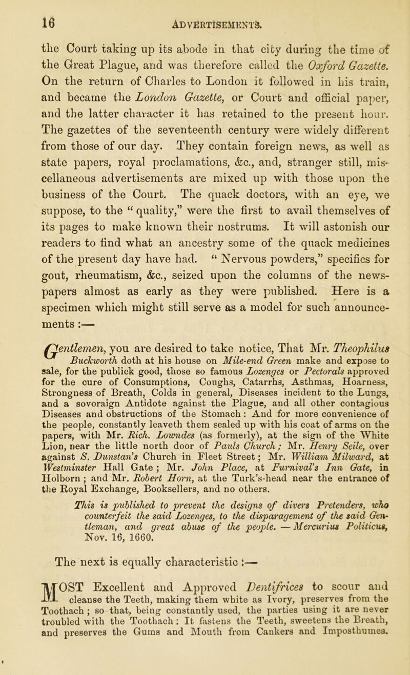 the Court taking up its abode in that city during the time of the Great Plague, and was therefore called the Oxford Gazette. On the return of Charles to London it followed in his train, and became the London Gazette, or Court and official paper, and the latter character it has retained to the present hour. The gazettes of the seventeenth century were wridely different from those of our day. They contain foreign news, as well as state papers, royal proclamations, &c., and, stranger still, mis- cellaneous advertisements are mixed up with those upon the business of the Court. The quack doctors, with an eye, we suppose, to the “ quality,” were the first to avail themselves of its pages to make known their nostrums. It will astonish our readers to find what an ancestry some of the quack medicines of the present day have had. “ Nervous powders,” specifics for gout, rheumatism, &c., seized upon the columns of the news- papers almost as early as they were published. Here is a specimen which might still serve as a model for such announce- ments :— (gentlemen, you are desired to take notice, That Mr. Theophilus Buckworth doth at his house on Mile-end Green make and expose to sale, for the publick good, those so famous Lozenges or Pectorals approved for the cure of Consumptions, Coughs, Catarrhs, Asthmas, Hoarness, Strongness of Breath, Colds in general, Diseases incident to the Lungs, and a sovoraign Antidote against the Plague, and all other contagious Diseases and obstructions of the Stomach : And for more convenience of the people, constantly leaveth them sealed up with his coat of arms on the papers, with Mr. Rich. Lowndes (as formerly), at the sign of the White Lion, near the little north door of Paids Church; Mr. Henry Seile, over against S. Dunstan's Church in Fleet Street; Mr. William Milward, at Westminster Hall Gate; Mr. John Place, at FurnivaVs Inn Gate, in Holborn ; and Mr. Robert Horn, at the Turk’s-head near the entrance of the Royal Exchange, Booksellers, and no others. This is published to prevent the designs of divers Pretenders, who counterfeit the said Lozenges, to the dispcvragement of the said Gen- tleman, and great abuse of the people. — Mercuring Politicus. Nov. 16, 1660. The next is equally characteristic :— MOST Excellent and Approved Dentifrices to scour and cleanse the Teeth, making them white as Ivory, preserves from the Toothach ; so that, being constantly used, the parties using it are never troubled with the Toothach: It fastens the Teeth, sweetens the Breath, and preserves the Gums and Mouth from Cankers and Imposthumea.