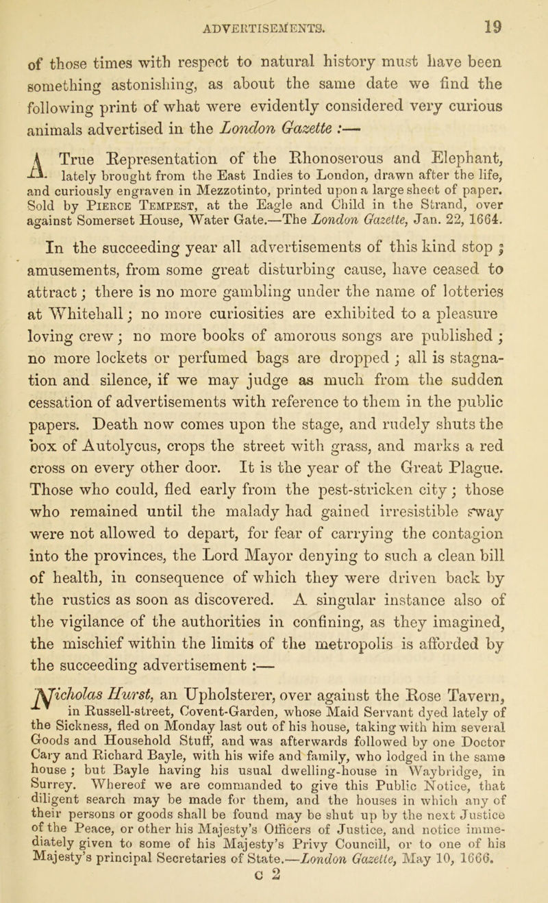 of those times with respect to natural history must have been something astonishing, as about the same date we find the following print of what were evidently considered very curious animals advertised in the London Gazette :— A True Bepresentation of the Bhonoserous and Elephant, L\. lately brought from the East Indies to London, drawn after the life, and curiously engraven in Mezzotinto, printed upon a large sheet of paper. Sold by Pierce Tempest, at the Eagle and Child in the Strand, over against Somerset House, Water Gate.—The London Gazette, Jan. 22, 1664. In the succeeding year all advertisements of this kind stop ; amusements, from some great disturbing cause, have ceased to attract; there is no more gambling under the name of lotteries at Whitehall; no more curiosities are exhibited to a pleasure loving crew; no more books of amorous songs are published ; no more lockets or perfumed bags are dropped ; all is stagna- tion and silence, if we may judge as much from the sudden cessation of advertisements with reference to them in the public papers. Death now comes upon the stage, and rudely shuts the box of Autolycus, crops the street with grass, and marks a red cross on every other door. It is the year of the Great Plague. Those who could, fled early from the pest-stricken city; those who remained until the malady had gained irresistible sway were not allowed to depart, for fear of carrying the contagion into the provinces, the Lord Mayor denying to such a clean bill of health, in consequence of which they were driven back by the rustics as soon as discovered. A singular instance also of the vigilance of the authorities in confining, as they imagined, the mischief within the limits of the metropolis is afforded by the succeeding advertisement :— JificJiolas ILurst, an Upholsterer, over against the Bose Tavern, in Russell-street, Covent-Garden, whose Maid Servant dyed lately of the Sickness, fled on Monday last out of his house, taking with him several Goods and Household Stuff, and was afterwards followed by one Doctor Cary and Richard Bayle, with his wife and family, who lodged in the same house ; but Bayle having his usual dwelling-house in Waybridge, in Surrey. Whereof we are commanded to give this Public Notice, that diligent search may be made for them, and the houses in which any of their persons or goods shall be found may be shut up by the next Justice of the Peace, or other his Majesty’s Officers of Justice, and notice imme- diately given to some of his Majesty’s Privy Council!, or to one of his Majesty’s principal Secretaries of State.—London Gazette, May 10, 1666.