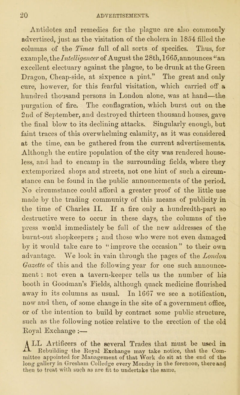 Antidotes and remedies for the plague are also commonly advertised, just as the visitation of the cholera in 1854 filled the columns of the Times full of all sorts of specifics. Thus, for example, the Intelligencer of August the 28th, 1665, announces “an excellent electuary against the plague, to be drunk at the Green Dragon, Cheap-side, at sixpence a pint.” The great and only cure, however, for this fearful visitation, which carried off a hundred thousand persons in London alone, was at hand—the purgation of fire. The conflagration, which burst out on the 2nd of September, and destroyed thirteen thousand houses, gave the final blow to its declining attacks. Singularly enough, but faint traces of this overwhelming calamity, as it was considered at the time, can be gathered from the current advertisements. Although the entire population of the city was rendered house- less, and had to encamp in the surrounding fields, where they extemporized shops and streets, not one hint of such a circum- stance can be found in the public announcements of the period. No circumstance could afford a greater proof of the little use made by the trading community of this means of publicity in the time of Charles II. If a fire only a hundredth-part so destructive were to occur in these days, the columns of the press would immediately be full of the new addresses of the burnt-out shopkeepers ; and those who were not even damaged by it would take care to “ improve the occasion ” to their own advantage. We look in vain through the pages of the London Gazette of this and the following year for one such announce- ment : not even a tavern-keeper tells us the number of his booth in Goodman’s Fields, although quack medicine flourished away in its columns as usual. In 1667 we see a notification, now and then, of some change in the site of a government office, or of the intention to build by contract some public structure, such as the following notice relative to the erection of the old Koyal Exchange :— A LL Artificers of the several Trades that must be used in L*- Rebuilding the Royal Exchange may take notice, that the Com- mittee appointed for Management of that Work do sit at the end of the long gallery in Gresham Colledge every Monday in the forenoon, there ant} then to treat with such as are fit to undertake the same.