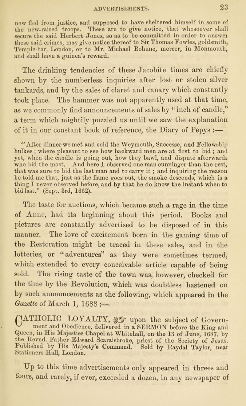 now fled from justice, and supposed to have sheltered himself in some of the new-raised troops. These are to give notice, that whosoever shall secure the said Herbert Jones, so as to be committed in order to answei these said crimes, may give notice thereof to Sir Thomas Fowles, goldsmith, Temple-bar, London, or to Mr. Michael Bohune, mercer, in Monmouth, and shall have a guinea’s reward. The drinking tendencies of these Jacobite times are chiefly shown by the numberless inquiries after lost or stolen silver tankards, and by the sales of claret and canary which constantly took place. The hammer was not apparently used at that time, as we commonly find announcements of sales by £l inch of candle,” a term which mightily puzzled us until we saw the explanation of it in our constant book of reference, the Diary of Pepys :— “After dinner we met and sold the Weymouth, Successe, and Fellowship hulkes ; where pleasant to see how backward men are at first to bid ; and yet, when the candle is going out, how they bawl, and dispute afterwards who bid the most. And here I observed one man cunninger than the rest, that was sure to bid the last man and to carry it ; and inquiring the reason he told me that, just as the flame goes out, the smoke descends, which is a thing I never observed before, and by that he do know the instant when to bid last.” (Sept. 3rd, 1662). The taste for auctions, which became such a rage in the time of Anne, had its beginning about this period. Books and pictures are constantly advertised to be disposed of in this manner. The love of excitement born in the gaming time of the [Restoration might be traced in these sales, and in the lotteries, or “ adventures” as they were sometimes termed, which extended to every conceivable article capable of being sold. The rising taste of the town was, however, checked for the time by the Revolution, which was doubtless hastened on by such announcements as the following, which appeared in the Gazette of March 1, 1688 :— YjATHOLIC LOYALTY, gQff upon the subject of Govern- ment and Obedience, delivered in a SERMON before the King and Queen, in His Majesties Chapel at Whitehall, on the 13 of June, 1687, by the Revnd. Father Edward Scaraisbroke, priest of the Society of Jesus. Published by His Majesty’s Command. Sold by Raydal Taylor, near Stationers Hall, London. Dp to this time advertisements only appeared in threes and fours, and rarely, if ever, exceeded a dozen, in any newspaper of