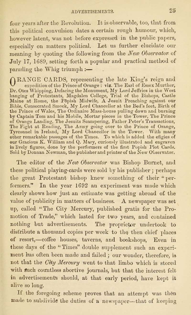 four years after the Revolution. It is observable, too, that from this political convulsion dates a certain rough humour, which, however latent, was not before expressed in the public papers, especially on matters political. Let us further elucidate our meaning by quoting the following from the New Observator■ of July 17, 1689, setting forth a popular and practical method of parading the Whig triumph :— A RANGE CARDS, representing the late King’s reign and L/ expedition of the Prince of Orange : viz. The Earl of Essex Murther, Dr. Otes Whipping, Defacing the Monument, My Lord Jeffries in the West hanging of Protestants, Magdalen College, Trial of the Bishops, Castle Maine at Pome, the PSpish Midwife, A Jesuit Preaching against our Bible, Consecrated Smock, My Lord Chancellor at the Bed’s feet, Birth of the Prince of Wales, The Ordinaire Mass-house pulling down and burning by Captain Tom and his Mobile, Mortar pieces in the Tower, The Prince of Orange Landing, The Jesuits Scampering, Father Peter’s Transactions, The Eight at Beading, The Army going over to the Prince of Orange, Tyrconuel in Ireland, My Lord Chancellor in the Tower. With many other remarkable passages of the Times. To which is added the efigies of our Gracious K. William and Q. Mary, curiously illustrated and engraven in lively figures, done by the performers of the first Popish Plot Cards. Sold by Donnan Newman, the publisher and printer of the New Observator. The editor of the New Observator was Bishop Burnet, and these political playing-cards were sold by his publisher ; perhaps the great Protestant bishop knew something of their “ per- formers.” In the year 1692 an experiment was made which clearly shows how just an estimate was getting abroad of the value of publicity in matters of business. A newspaper was set up, called “ The City Mercury, published gratis for the Pro- motion of Trade,” which lasted for two years, and contained nothing but advertisements. The proprietor undertook to distribute a thousand copies per week to thq then chief places of resort,—coffee houses, taverns, and bookshops, Even in these days of the “ Times” double supplement such an experi- ment has often been made and failed ; our wonder, therefore, is not that the City Mercury went to that limbo which is stored with Such countless abortive journals, but that the interest felt in advertisements should, at that early period, have kept it alive so long. If the foregoing scheme proves that an attempt was then made to subdivide the duties of a newspaper—that of keeping