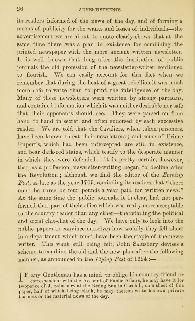 its readers informed of the news of the day, and of forming a means of publicity for the wants and losses of individuals—the advertisement we are about to quote clearly shows that at the same time there was a plan in existence for combining the printed newspaper with the more ancient written newsletter. It is well known that long after the institution of public journals the old profession of the newsletter-writer continued to flourish. We can easily account for this fact when we remember that during the heat of a great rebellion it was much more safe to write than to print the intelligence of the day. Many of these newsletters were written by strong partisans, and contained information which it was neither desirable nor safe that their opponents should see. They were passed on from hand to hand in secret, and often endorsed by each successive reader. We are told that the Cavaliers, when taken prisoners, have been known to eat their newsletters ; and some of Prince Rupert’s, which had been intercepted, are still in existence, and bear dark-red stains, which testify to the desperate manner in which they were defended. It is pretty certain, however that, as a profession, newsletter-writing began to decline after the Revolution ; although we find the editor of the Evening Eost, as late as the year 1709, reminding its readers that “there must be three or four pounds a year paid for written news.” At the same time the public journals, it is clear, had not per- formed that part of their office which was really more acceptable to the country reader than any other—the retailing the political and social chit-chat of the day. We have only to look into the public papers to convince ourselves how wofully they fell short in a department which must have been the staple of the news- writer. This want still being felt, John Salusbury devises a scheme to combine the old and the new plan after the following manner, as announced in the Flying Foal of 1694 :— IP any Gentleman has a mind to oblige his country friend or correspondent with the Account of Public Affairs, he may have it for twopence of J. Salusbury at the Rising-Sun in Cornhill, on a sheet of fine paper, half of which being blank, he may thereon write his own private business or the material news of the day.