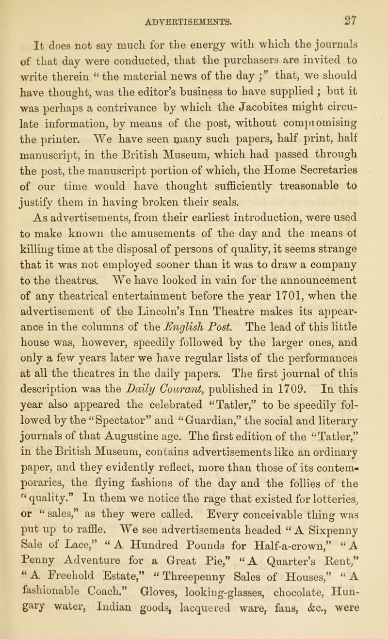 It does not say much for the energy with which the journals of that day were conducted, that the purchasers are invited to write therein “ the material news of the day j” that, we should have thought, was the editor’s business to have supplied ; but it was perhaps a contrivance by which the Jacobites might circu- late information, by means of the post, without compiomising the printer. We have seen many such papers, half print, half manuscript, in the British Museum, which had passed through the post, the manuscript portion of which, the Home Secretaries of our time would have thought sufficiently treasonable to justify them in having broken their seals. As advertisements, from their earliest introduction, were used to make known the amusements of the day and the means ol killing time at the disposal of persons of quality, it seems strange that it was not employed sooner than it was to draw a company to the theatres. We have looked in vain for the announcement of any theatrical entertainment before the year 1701, when the advertisement of the Lincoln’s Inn Theatre makes its appear- ance in the columns of the English Post. The lead of this little house was, however, speedily followed by the larger ones, and only a few years later we have regular lists of the performances at all the theatres in the daily papers. The first journal of this description was the Daily Courant, published in 1709. In this year also appeared the celebrated “Tatler,” to be speedily fol- lowed by the “Spectator” and “Guardian,” the social and literary journals of that Augustine age. The first edition of the “Tatler,” in the British Museum, contains advertisements like an ordinary paper, and they evidently reflect, more than those of its contem- poraries, the flying fashions of the day and the follies of the f< quality.” In them we notice the rage that existed for lotteries, or “ sales,” as they were called. Every conceivable thing was put up to raffle. We see advertisements headed “A Sixpenny Sale of Lace,” “ A Hundred Bounds for Half-a-crown,” “ A Penny Adventure for a Great Pie,” “A Quarter’s Bent,” “ A Freehold Estate,” “ Threepenny Sales of Houses,” “ A fashionable Coach.” Gloves, looking-glasses, chocolate, Hun- gary water, Indian goods, lacquered ware, fans, &c., were