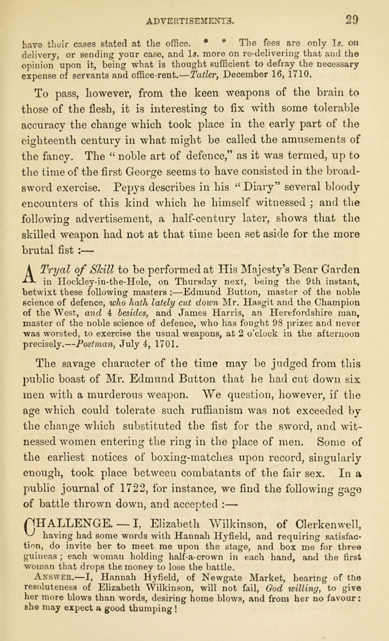 have their cases stated at the office. * * The fees are only Is. on delivery, or sending your case, and Is. more on re-delivering that and the opinion upon it, being what is thought sufficient to defray the necessary expense of servants and office-rent.—Taller, December 16, 1710. To pass, however, from the keen weapons of the brain to those of the flesh, it is interesting to fix with some tolerable accuracy the change which took place in the early part of the eighteenth century in what might be called the amusements of the fancy. The “ noble art of defence,” as it was termed, up to the time of the first George seems to have consisted in the broad- sword exercise. Pepys describes in his “ Diary” several bloody encounters of this kind which he himself witnessed ; and the following advertisement, a half-century later, shows that the skilled weapon had not at that time been set aside for the more brutal fist :— ATryal of Skill to be performed at His Majesty’s Bear Garden in IIockley-in-the-Hole, on Thursday next, being the 9th instant, betwixt these following masters :—Edmund Button, master of the noble science of defence, who hath lately cut down Mr. Hasgit and the Champion of the West, and 4 besides, and James Harris, an Herefordshire man, master of the noble science of defence, who has fought 98 prizes and never was worsted, to exercise the usual weapons, at 2 o’clock in the afternoon precisely.—Postman, July 4, 1701. The savage character of the time may be judged from this public boast of Mr. Edmund Button that he had cut down six men with a murderous weapon. We question, however, if the age which could tolerate such ruffianism was not exceeded by the change which substituted the fist for the sword, and wit- nessed women entering the ring in the place of men. Some of the earliest notices of boxing-matches upon record, singularly enough, took place between combatants of the fair sex. In a public journal of 1722, for instance, we find the following gage of battle thrown down, and accepted :— /^JHALLENGE. — I, Elizabeth Yvfilkinson, of Clerkenwell, Y' having had some words with Hannah Hyfield, and requiring satisfac- tion, do invite her to meet me upon the stage, and box me for three guineas ; each woman holding half-a-crown in each hand, and the first woman that drops the money to lose the battle. Answer.—I, Hannah Hyfield, of Newgate Market, hearing of the resoluteness of Elizabeth Wilkinson, will not fail, God willing, to give her more blow's than words, desiring home blows, and from her no favour: she may expect a good thumping !