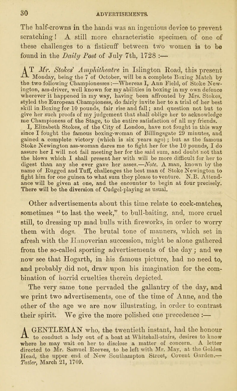 The half-crowns in the hands was an ingenious device to prevent scratching ! A still more characteristic specimen of one of these challenges to a fisticuff between two women is to be found in the Daily Post of July 7th, 1728 :— A T Mr. /Stokes’ Amphitheatre in Islington Road, this present Monday, being the 7 of October, will be a complete Boxing Match by the two following Championesses :—Whereas I, Ann Field, of Stoke New- ington, ass-driver, well known for my abilities in boxing in my own defence wherever it happened in my way, having been affronted by Mrs. Stokes, styled the European Championess, do fairly invite her to a trial of her best skill in Boxing for 10 pounds, fair rise and fall; and question not but to give her such proofs of my judgement that shall oblige her to acknowledge me Championess of the Stage, to the entire satisfaction of all my friends. I, Elizabeth Stokes, of the City of London, have not fought in this way since I fought the famous boxing-woman of Billingsgate 29 minutes, and gained a complete victory (which is six years ago) ; but as the famous Stoke Newington ass-woman dares me to fight her for the 10 pounds, I do assure her I will not fail meeting her for the said sum, and doubt not that the blows which I shall present her with will be more difficult for her to digest than any she ever gave her asses.—Note. A man, known by the name of Bugged and Tuff, challenges the best man of Stoke Newington to fight him for one guinea to what sum they please to venture. N.B. Attend- ance will be given at one, and the encounter to begin at four precisely. There will be the diversion of Cudgel-playing as usual. Other advertisements about this time relate to cock-matches, sometimes “ to last the week,” to bull-baiting, and, more cruel still, to dressing up mad bulls with fireworks, in order to worry them with dogs. The brutal tone of manners, which set in afresh with the Hanoverian succession, might be alone gathered from the so-called sporting advertisements of the day; and we now see that Hogarth, in his famous picture, had no need to, and probably did not, draw upon his imagination for the com- bination of horrid cruelties therein depicted. The very same tone pervaded the gallantry of the day, and we print two advertisements, one of the time of Anne, and the other of the age we are now illustrating, in order to contrast their spirit. We give the more polished one precedence :— A GENTLEMAN who, the twentieth instant, had the honour to conduct a lady out of a boat at Whitehall-stairs, desires to know where he may wait on her to disclose a matter of concern. A letter directed to Mr. Samuel Beeves, to be left with Mr. May, at the Golden Head, the upper end of New Southampton Street, Coveut Garden.— Tatler, March 21, 1709.