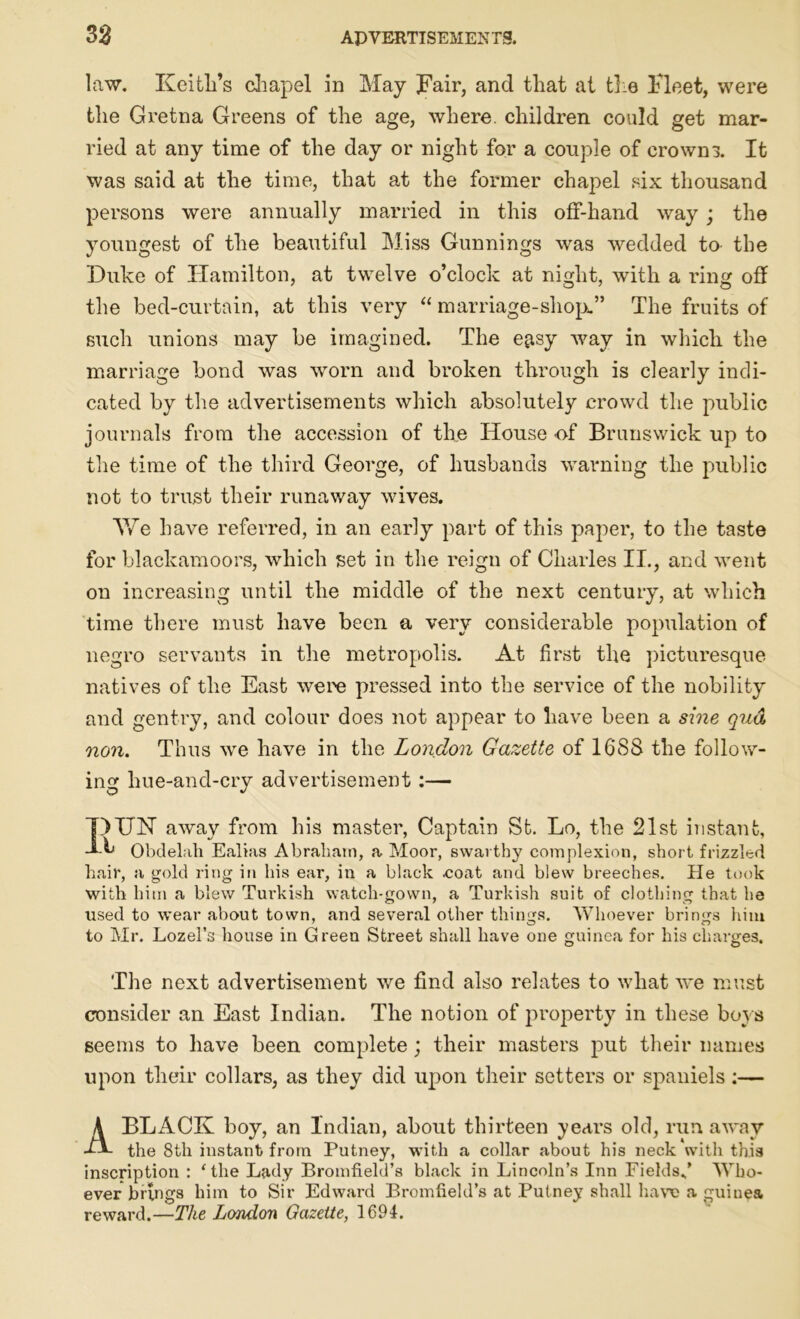 law. Keitli’s chapel in May Fair, and that at ti e Fleet, were the Gretna Greens of the age, where, children could get mar- ried at any time of the day or night for a couple of crowns. It was said at the time, that at the former chapel six thousand persons were annually married in this off-hand way; the youngest of the beautiful Miss Gunnings was wedded to the Duke of Hamilton, at twelve o’clock at night, with a ring off the bed-curtain, at this very “ marriage-shop.” The fruits of such unions may be imagined. The e^sy way in which the marriage bond was worn and broken through is clearly indi- cated by the advertisements which absolutely crowd the public journals from the accession of the House of Brunswick up to the time of the third George, of husbands warning the public not to trust their runaway wives. We have referred, in an early part of this paper, to the taste for blackamoors, which set in the reign of Charles II., and went on increasing until the middle of the next century, at which time there must have been a very considerable population of negro servants in the metropolis. At first the picturesque natives of the East were pressed into the service of the nobility and gentry, and colour does not appear to have been a sine qua, non. Thus we have in the London Gazette of 1688 the follow- ing hue-and-cry advertisement:— ■DUN away from his master, Captain St. Lo, the 21st instant, T-h Obdelah Ealias Abraham, a Moor, swarthy complexion, short frizzled hair, a gold ring in his ear, in a black .coat and blew breeches. He took with him a blew Turkish watch-gown, a Turkish suit of clothing that he used to wear about town, and several other things. Whoever brings him to Mr. Lozel’s house in Green Street shall have one guinea for his charges. The next advertisement we find also relates to what we must consider an East Indian. The notion of property in these boys seems to have been complete; their masters put their names upon their collars, as they did upon their setters or spaniels:— A BLACK boy, an Indian, about thirteen years old, run away the 8th instant from Putney, with a collar about his neck'with this inscription : ‘the Lady Bromfield’s black in Lincoln’s Inn Fields*’ Who- ever brings him to Sir Edward Bromfield’s at Putney shall have a guinea reward.—The London Gazette, 1694.