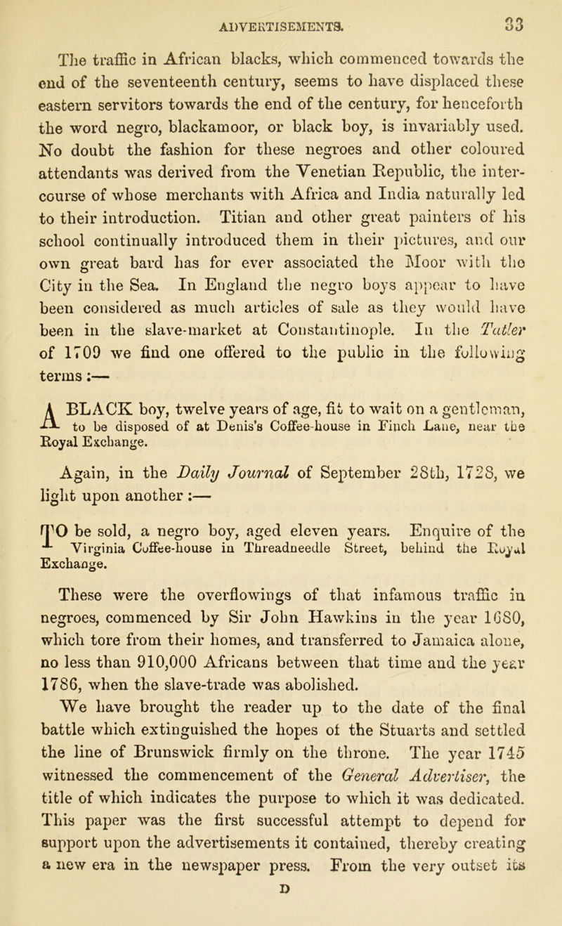 The traffic in African blacks, which commenced towards the end of the seventeenth century, seems to have displaced these eastern servitors towards the end of the century, for henceforth the word negro, blackamoor, or black boy, is invariably used. No doubt the fashion for these negroes and other coloured attendants was derived from the Venetian Republic, the inter- course of whose merchants with Africa and India naturally led to their introduction. Titian and other great painters of his school continually introduced them in their pictures, and our own great bard has for ever associated the Moor with the City in the Sea. In England the negro boys appear to have been considered as much articles of sale as they would have been in the slave-market at Constantinople. In the Tutler of 1709 we find one offered to the public in the following terms;— A BLACK boy, twelve years of age, fit to wait on a gentleman, to be disposed of at Denis’s Coffee house in Finch Lane, near the Royal Exchange. Again, in the Daily Journal of September 28th, 1728, we light upon another ;— rrO be sold, a negro boy, aged eleven years. Virginia Coffee-house in Tlireadneedle Street, Exchange. Enquire of the behind the Royal These were the overflowings of that infamous traffic in negroes, commenced by Sir John Hawkins in the year 1GS0, which tore from their homes, and transferred to Jamaica alone, no less than 910,000 Africans between that time and the year 1786, when the slave-trade was abolished. We have brought the reader up to the date of the final battle which extinguished the hopes of the Stuarts and settled the line of Brunswick firmly on the throne. The year 1745 witnessed the commencement of the General Advertiser, the title of which indicates the purpose to which it was dedicated. This paper was the first successful attempt to depend for support upon the advertisements it contained, thereby creating a new era in the newspaper press. From the very outset its D