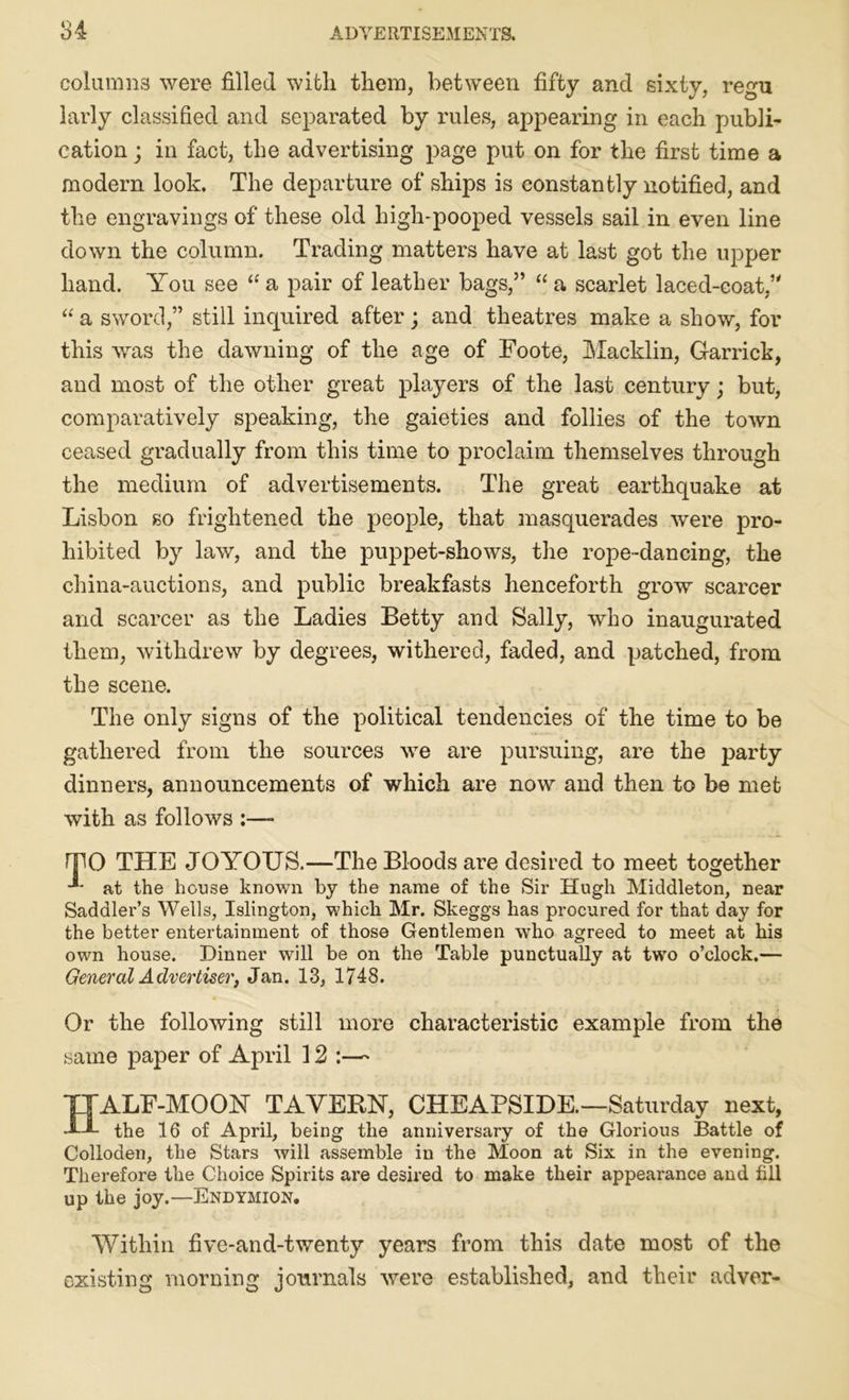 columns were filled with them, between fifty and sixty, regu larly classified and separated by rules, appearing in each publi- cation ; in fact, the advertising page put on for the first time a modern look. The departure of ships is constantly notified, and the engravings of these old high-pooped vessels sail in even line down the column. Trading matters have at last got the upper hand. You see “ a pair of leather bags,” “ a scarlet laced-coat,” “ a sword,” still inquired after; and theatres make a show, for this was the dawning of the age of Foote, Maeklin, Garrick, and most of the other great players of the last century; but, comparatively speaking, the gaieties and follies of the town ceased gradually from this time to proclaim themselves through the medium of advertisements. The great earthquake at Lisbon so frightened the people, that masquerades were pro- hibited by law, and the puppet-shows, the rope-dancing, the china-auctions, and public breakfasts henceforth grow scarcer and scarcer as the Ladies Betty and Sally, who inaugurated them, withdrew by degrees, withered, faded, and patched, from the scene. The only signs of the political tendencies of the time to be gathered from the sources wre are pursuing, are the party dinners, announcements of which are now and then to be met with as follows :—- THE JOYOUS.—The Bloods are desired to meet together at the house known by the name of the Sir Hugh Middleton, near Saddler’s Wells, Islington, which Mr. Skeggs has procured for that day for the better entertainment of those Gentlemen who agreed to meet at his own house. Dinner will be on the Table punctually at two o’clock.— General Advertiser, Jan. 13, 1748. Or the following still more characteristic example from the same paper of April 12 :—- TTALF-MOOY TAVEBN, CHEAPSIDE.—Saturday next, d'-J- the 16 of April, being the anniversary of the Glorious Battle of Colloaen, the Stars will assemble in the Moon at Six in the evening. Therefore the Choice Spirits are desired to make their appearance and fill up the joy.—Endymion. Within five-and-twenty years from this date most of the existing morning journals were established, and their adver-