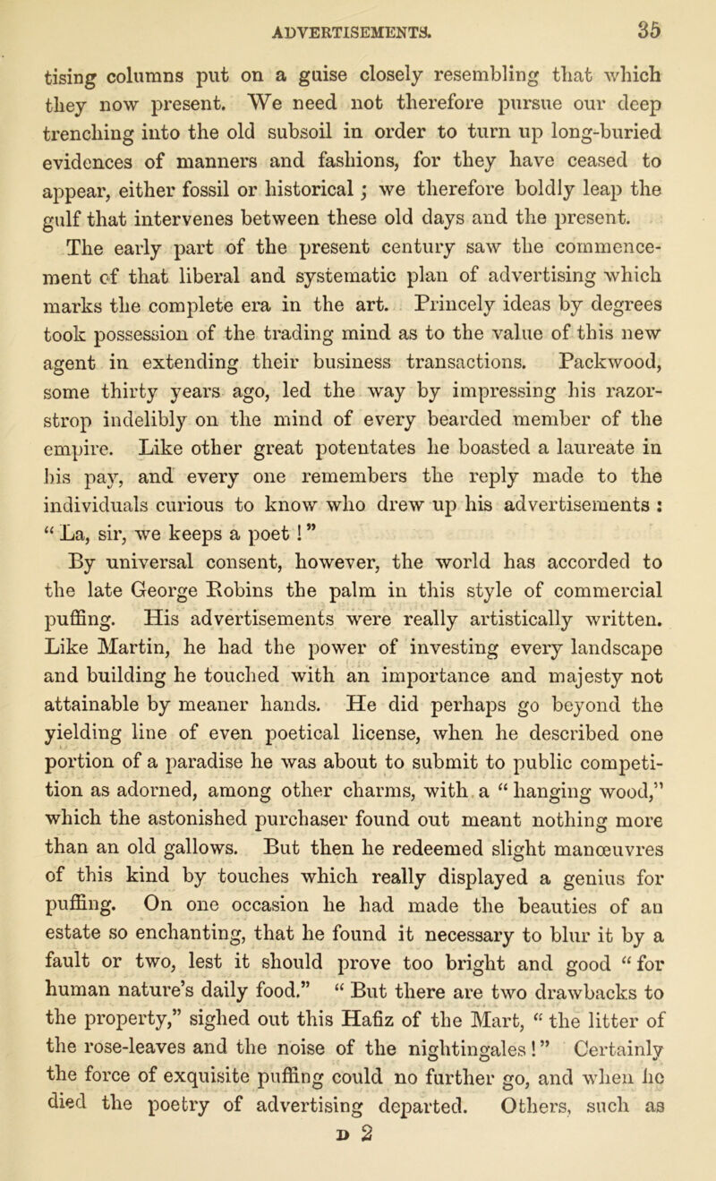 tising columns put on a guise closely resembling tliat which they now present. We need not therefore pursue our deep trenching into the old subsoil in order to turn up long-buried evidences of manners and fashions, for they have ceased to appear, either fossil or historical; we therefore boldly leap the gulf that intervenes between these old days and the present. The early part of the present century saw the commence- ment of that liberal and systematic plan of advertising which marks the complete era in the art. Princely ideas by degrees took possession of the trading mind as to the value of this new agent in extending their business transactions. Packwood, some thirty years ago, led the way by impressing his razor- strop indelibly on the mind of every bearded member of the empire. Like other great potentates he boasted a laureate in bis pay, and every one remembers the reply made to the individuals curious to know who drew up his advertisements : “ La, sir, we keeps a poet ! ” By universal consent, however, the world has accorded to the late George Bobins the palm in this style of commercial puffing. His advertisements were really artistically written. Like Martin, he had the power of investing every landscape and building he touched with an importance and majesty not attainable by meaner hands. He did perhaps go beyond the yielding line of even poetical license, when he described one portion of a paradise he was about to submit to public competi- tion as adorned, among other charms, with a “ hanging wood,” which the astonished purchaser found out meant nothing more than an old gallows. But then he redeemed slight manoeuvres of this kind by touches which really displayed a genius for puffing. On one occasion he had made the beauties of an estate so enchanting, that he found it necessary to blur it by a fault or two, lest it should prove too bright and good “ for human nature’s daily food.” “ But there are two drawbacks to the property,” sighed out this Hafiz of the Mart, “ the litter of the rose-leaves and the noise of the nightingales ! ” Certainly the force of exquisite puffing could no further go, and when lie died the poetry of advertising departed. Others, such as i> 2