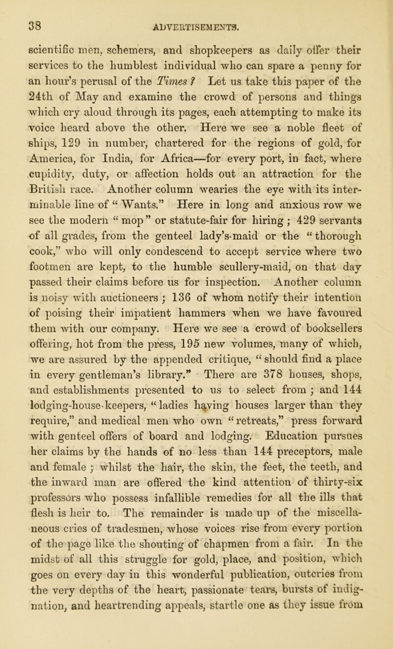 scientific men, schemers, and shopkeepers as daily oiler their services to the humblest individual who can spare a penny for an hour’s perusal of the Times ? Let us take this paper of the 24th of May and examine the crowd of persons and things which cry aloud through its pages, each attempting to make its voice heard above the other. Here we see a noble fleet of ships, 129 in number, chartered for the regions of gold, for America, for India, for Africa—for every port, in fact, where cupidity, duty, or affection holds out an attraction for the British race. Another column wearies the eye with its inter- minable line of “ Wants.” Here in long and anxious row we see the modern “ mop” or statute-fair for hiring ; 429 servants of all grades, from the genteel lady’s-maid or the “ thorough cook,” who will only condescend to accept service where two footmen are kept, to the humble scullery-maid, on that day passed their claims before us for inspection. Another column is noisy with auctioneers ; 136 of whom notify their intention of poising their impatient hammers when we have favoured them with our company. Here we see a crowd of booksellers offering, hot from the press, 195 new volumes, many of which, we are assured by the appended critique, “ should find a place in every gentleman’s library.” There are 378 houses, shops, and establishments presented to us to select from ; and 144 lodging-house-keepers, “ladies having houses larger than they require,” and medical men who own  retreats,” press forward with genteel offers of board and lodging. Education pursues her claims by the hands of no less than 144 preceptors, male and female ; whilst the hair, the skin, the feet, the teeth, and the inward man are offered the kind attention of thirty-six professors who possess infallible remedies for all the ills that flesh is heir to. The remainder is made up of the miscella- neous cries of tradesmen, whose voices rise from every portion of the page like the shouting of chapmen from a fair. In the midst of all this struggle for gold, place, and position, which goes on every day in this wonderful publication, outcries from the very depths of the heart, passionate tears, bursts of indig- nation, and heartrending appeals, startle one as they issue from