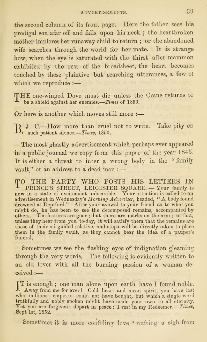 30 the second column of its front page. Here the father sees his prodigal son afar off and falls upon his neck ; the heartbroken mother implores her runaway child to return ; or the abandoned wife searches through the world for her mate. It is strange how, when the eye is saturated with the thirst after mammon exhibited by the rest of the broadsheet, the heart becomes touched by these plaintive but searching utterances, a few of which we reproduce :— rpHE one-winged Dove must die unless the Crane returns to be a shield against her enemies.—Times of 1850. Or here is another which moves still more :—- BJ. C.—How more than cruel not to write. Take pity on « such patient silence.—Times, 1850. The most ghastly advertisement which perhaps ever appeared in a public journal we copy from this paper of the year 1845, It is either a threat to inter a wrong body in the “ family vault,” or an address to a dead man :— mo THE PARTY WHO POSTS HIS LETTERS IN 1 PRINCE’S STKEET, LEICESTER SQUARE. — Your family is now in a state of excitement unbearable. Your attention is called to an advertisement in Wednesday’s Morning Advertiser, headed, “ A body found drowned at Deptford.” After your avowal to your friend as to what you might do, he has been to see the decomposed remains, accompanied by others. The features are gone ; but there are marks on the arm ; so that, unless they hear from you to-day, it will satisfy them that the remains are those of their misguided relative, and steps will be directly taken to place them in the family vault, as they cannot bear the idea of a pauper’s funeral. Sometimes we see the flashing eyes of indignation gleaming through the very words. The following is evidently written to an old lover with all the burning passion of a woman de- ceived f T is enough; one man alone upon earth have I found noble. -®- Away from me for ever ! Cold heart and mean spirit, you have lost what millions—empires—could not have bought, but which a single word truthfully and nobly spoken might have made your own to all eternity. Yet you are forgiven : depart in peace : I rest in my Redeemer.—Times, Sept 1st, 1852. Sometimes it is more confiding love li wafting a sigh from Cj O