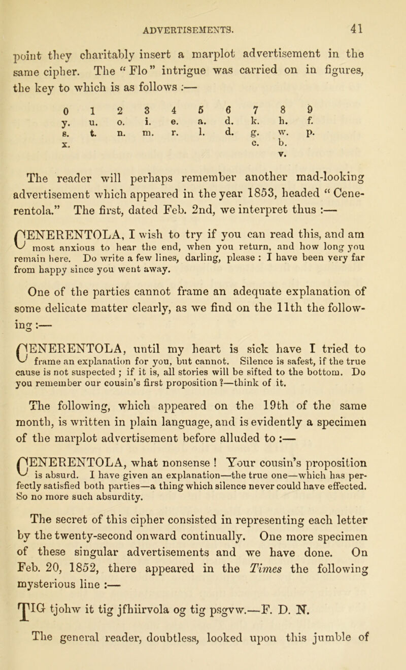 point they charitably insert a marplot advertisement in the same cipher. The “ Flo” intrigue the key to which is as follows :— was carried on in figures, 0 12 3 4 5 6 oo 0 y. u. o. i. e. a. d. k. h. f. g. t. n. m. r. X. 1. d. g. w. c. b. V. P- The reader will perhaps remember another mad-looking advertisement which appeared in the year 1853, headed “ Cene- rentola.” The first, dated Feb. 2nd, we interpret thus :— pENERENTOLA, I wish to try if you can read this, and am most anxious to hear the end, when you return, and how long you remain here. Do write a few lines, darling, please : I have been very far from happy since you went away. One of the parties cannot frame an adequate explanation of some delicate matter clearlv, as we find on the 11th the follow- ing riENERENTOLA, until my heart is sick have I tried to frame an explanation for you, but cannot. Silence is safest, if the true cause is not suspected ; if it is, all stories will be sifted to the bottom. Do you remember our cousin’s first proposition?—think of it. The following, which appeared on the 19th of the same month, is written in plain language, and is evidently a specimen of the marplot advertisement before alluded to :— F1ENERENTOLA, what nonsense ! Your cousin’s proposition is .absurd. I have given an explanation—the true one—which has per- fectly satisfied both parties—a thing which silence never could have effected. 8o no more such absurdity. The secret of this cipher consisted in representing each letter by the twenty-second onward continually. One more specimen of these singular advertisements and we have done. On Feb. 20, 1852, there appeared in the Times the following mysterious line :— •JIG tjohw it tig jfhiirvola og tig psgvw.—F. D. N. The general reader, doubtless, looked upon this jumble of