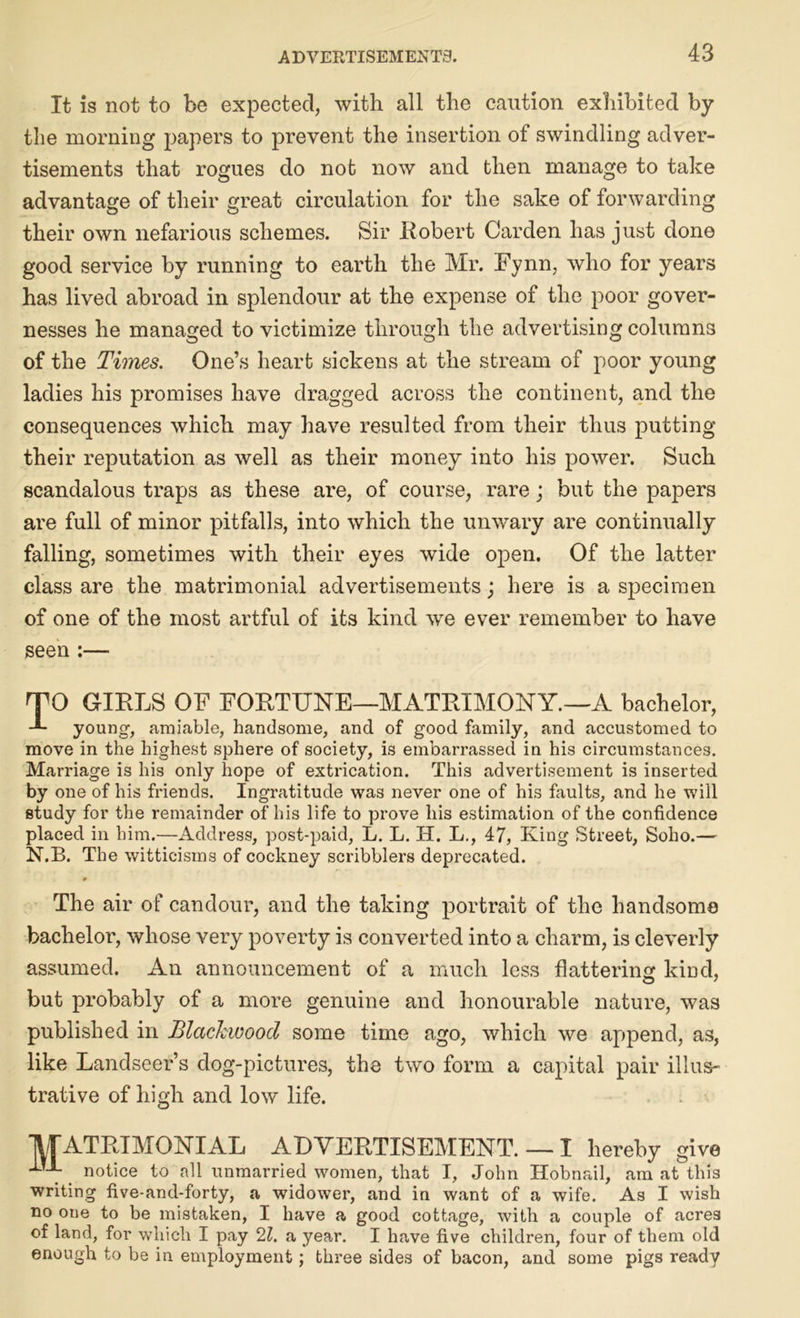 It is not to be expected, with all the caution exhibited by the morning papers to prevent the insertion of swindling adver- tisements that rogues do not now and then manage to take advantage of their great circulation for the sake of forwarding their own nefarious schemes. Sir Robert Carden has just done good service by running to earth the Mr. Fynn, who for years has lived abroad in splendour at the expense of the poor gover- nesses he managed to victimize through the advertising columns of the Times. One’s heart sickens at the stream of poor young ladies his promises have dragged across the continent, and the consequences which may have resulted from their thus putting their reputation as well as their money into his power. Such scandalous traps as these are, of course, rare; but the papers are full of minor pitfalls, into which the unwary are continually falling, sometimes with their eyes wide open. Of the latter class are the matrimonial advertisements; here is a specimen of one of the most artful of its kind we ever remember to have seen :— TO GIRLS OF FORTUNE—MATRIMONY.—A bachelor, young, amiable, handsome, and of good family, and accustomed to move in the highest sphere of society, is embarrassed in his circumstances. Marriage is his only hope of extrication. This advertisement is inserted by one of his friends. Ingratitude was never one of his faults, and he will study for the remainder of his life to prove his estimation of the confidence placed in him.—Address, post-paid, L. L. IT. L., 47, King Street, Soho.— N.B. The witticisms of cockney scribblers deprecated. The air of candour, and the taking portrait of the handsome bachelor, whose very poverty is converted into a charm, is cleverly assumed. An announcement of a much less flattering kind, but probably of a more genuine and honourable nature, was published in Blackwood some time ago, which we append, as, like Landseer’s dog-pictures, the two form a capital pair illus- trative of high and low life. M ATRIMONIAL ADVERTISEMENT. notice to all unmarried women, that I, John — I hereby give , , Hobnail, am at this writing five-and-forty, a widower, and in want of a wife. As I wish no one to be mistaken, I have a good cottage, with a couple of acres of land, for which I pay 21. a year. I have five children, four of them old enough to be in employment; three sides of bacon, and some pigs ready