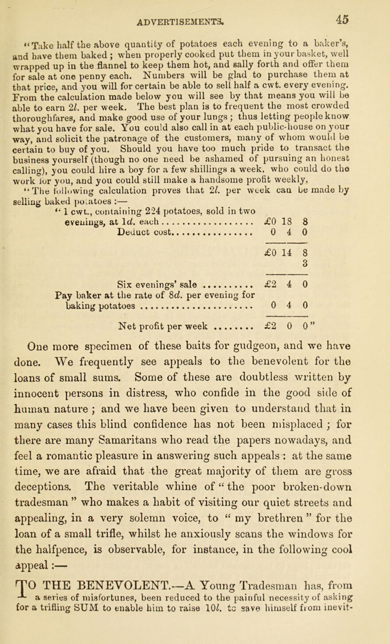 4‘Take half the above quantity of potatoes each evening to a baker’s, and have them baked ; when properly cooked put them in your basket, well wrapped up in the flannel to keep them hot, and sally forth and offer them for sale at one penny each. Numbers will be glad to purchase them at that price, and you will for certain be able to sell half a cvvt. every evening. From the calculation made below you will see by that means you will be able to earn 21. per week. The best plan is to frequent the most crowded thoroughfares, and make good use of your lungs ; thus letting people know what you have for sale. You could also call in at each public-house on your way, and solicit the patronage of the customers, many of whom would be certain to buy of you. Should you have too much pride to transact the business yourself (though no one need be ashamed of pursuing an honest calling), you could hire a boy for a few shillings a week, who could do the work ior you, and you could still make a handsome profit weekly. “ The following calculation proves that 21. per week can he made by selling baked potatoes :— 4‘ 1 cwt., containing 224 potatoes, sold in two evenings, at Id. each £0 18 8 Deduct cost 0 4 0 £0 14 8 3 Six evenings’ sale £2 4 0 Pay baker at the rate of 8cl. per evening for baking potatoes 0 4 0 Net profit per week £2 0 0 One more specimen of these baits for gudgeon, and we have done. We frequently see appeals to the benevolent for the loans of small sums. Some of these are doubtless written by innocent persons in distress, who confide in the good side of human nature ; and we have been given to understand that in many cases this blind confidence has not been misplaced ; for there are many Samaritans who read the papers nowadays, and feel a romantic pleasure in answering such appeals : at the same time, we are afraid that the great majority of them are gross deceptions. The veritable whine of “ the poor broken-down tradesman ” who makes a habit of visiting our quiet streets and appealing, in a very solemn voice, to “ my brethren ” for the loan of a small trifle, whilst he anxiously scans the windows for the halfpence, is observable, for instance, in the following cool appeal:— TO THE BENEVOLENT.—A Young Tradesman has, from a series of misfortunes, been reduced to the painful necessity of asking for a trifling SUM to enable him to raise 10£. tc save himself from inevit-
