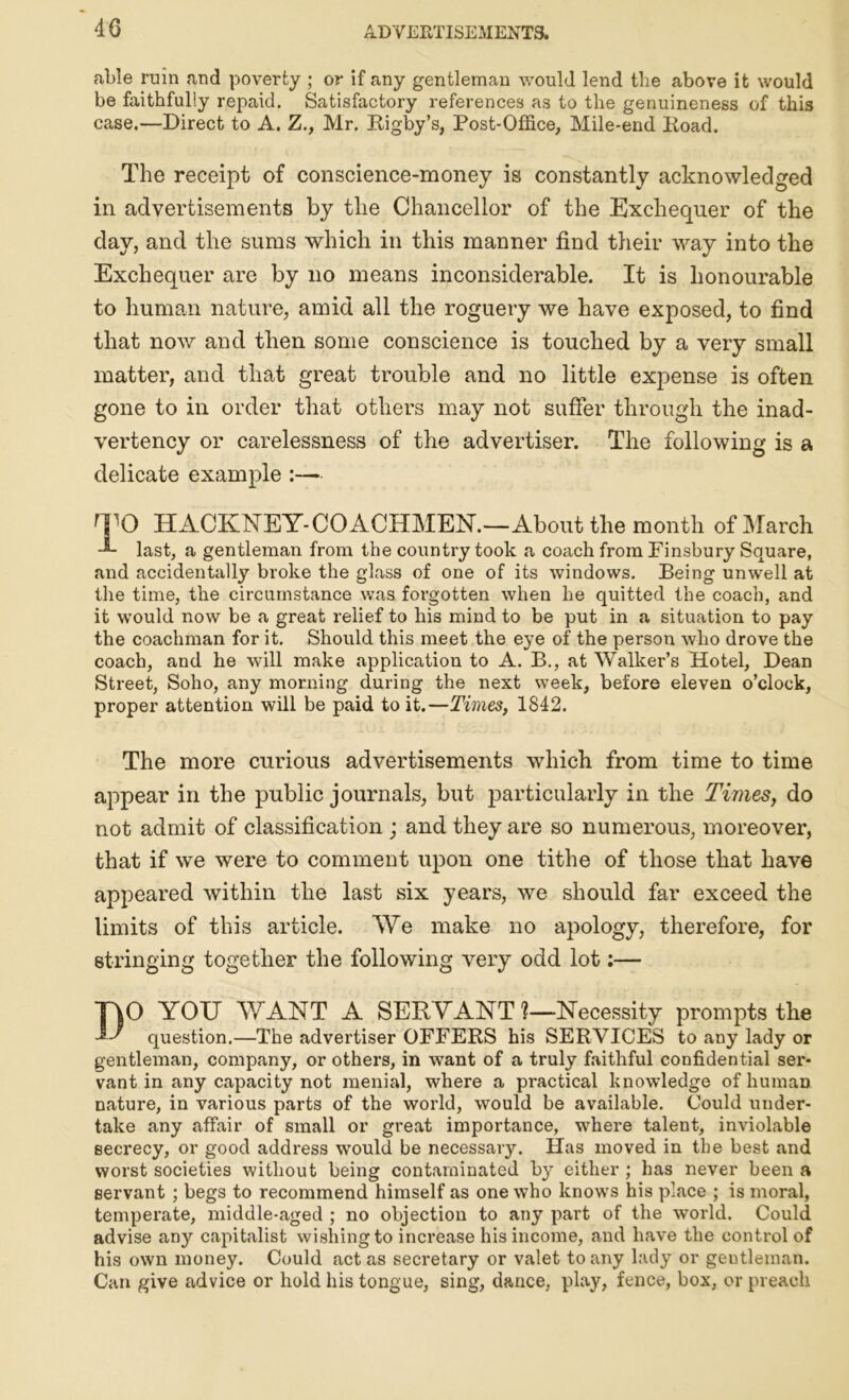 able ruin and poverty ; or if any gentleman would lend the above it would be faithfully repaid. Satisfactory references as to the genuineness of this case.—Direct to A. Z., Mr. Rigby’s, Post-Office, Mile-end Road. The receipt of conscience-money is constantly acknowledged in advertisements by the Chancellor of the Exchequer of the day, and the sums which in this manner find their way into the Exchequer are by no means inconsiderable. It is honourable to human nature, amid all the roguery we have exposed, to find that now and then some conscience is touched by a very small matter, and that great trouble and no little expense is often gone to in order that others may not suffer through the inad- vertency or carelessness of the advertiser. The following is a delicate example :— TO HACKNEY-COACHMEN.—About the month of March -*- last, a gentleman from the country took a coach from Pinsbury Square, and accidentally broke the glass of one of its windows. Being unwell at the time, the circumstance was forgotten when he quitted the coach, and it would now be a great relief to his mind to be put in a situation to pay the coachman for it. Should this meet the eye of the person who drove the coach, and he will make application to A. B., at Walker’s Hotel, Dean Street, Soho, any morning during the next week, before eleven o’clock, proper attention will be paid to it.—Times, 1842. The more curious advertisements which from time to time appear in the public journals, but particularly in the Times, do not admit of classification ; and they are so numerous, moreover, that if we were to comment upon one tithe of those that have appeared within the last six years, we should far exceed the limits of this article. We make no apology, therefore, for stringing together the following very odd lot:— T\0 YOU WANT A SERVANT ?—Necessity prompts the question.—The advertiser OFFERS his SERVICES to any lady or gentleman, company, or others, in want of a truly faithful confidential sei*- vant in any capacity not menial, where a practical knowledge of human nature, in various parts of the world, would be available. Could under- take any affair of small or great importance, where talent, inviolable secrecy, or good address would be necessary. Has moved in the best and worst societies without being contaminated by either ; has never been a servant ; begs to recommend himself as one who knows his place ; is moral, temperate, middle-aged ; no objection to any part of the world. Could advise any capitalist wishing to increase his income, and have the control of his own money. Could act as secretary or valet to any lady or gentleman. Can give advice or hold his tongue, sing, dance, play, fence, box, or preach