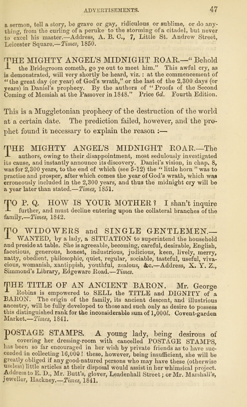 a sermon, tell a story, be grave or gay, ridiculous or sublime, or do any- thing, from the curling of a peruke to the storming of a citadel, but never to excel his master.—Address, A. B. C., 7, Little St. Andrew Street, Leicester Square.—Times, 1850. THE MIGHTY ANGEL’S MIDNIGHT ROAR—“ Behold I the Bridegroom cometh, go ye out to meet him.” This awful cry, as is demonstrated, will very shortly be heard, viz. : at the commencement of “the great day (or year) of God’s wrath,” or the last of the 2,300 days (or years) in Daniel’s prophecy. By the authors of “ Proofs of the Second Coming of Messiah at the Passover in 1848.” Price 6d. Fourth Edition. This is a Muggletonian prophecy of the destruction of the world at a certain date. The prediction failed, however, and the pro- phet found it necessary to explain the reason :— THE MIGHTY ANGEL’S MIDNIGHT ROAR.—The L authors, owing to their disappointment, most sedulously investigated its cause, and instantly announce its discovery. Daniel’s vision, in chap. 8, was for 2,300 years, to the end of which (see 5-12) the “ little horn ” was to practise and prosper, after which comes the year of God’s wrath, which was erroneously included in the 2,300 years, and thus the midnight cry will be a year later than stated.—Times, 1851. TO R. Q. HOW IS YOUR MOTHER ? I shan’t inquire further, and must decline entering upon the collateral branches of the family.—Times, 1842. TO WIDOWERS and SINGLE GENTLEMEN.— WANTED, by a lady, a SITUATION to superintend the household and preside at table. She is agreeable, becoming, careful, desirable, English, facetious, generous, honest, industrious, judicious, keen, lively, merry, natty, obedient, philosophic, quiet, regular, sociable, tasteful, useful, viva- cious, womanish, xantippish, youthful, zealous, &c.—Address, X. Y. Z., Siinmond’s Library, Eageware Road.—Times. THE TITLE OF AN ANCIENT BARON. Mr. George Robins is empowered to SELL the TITLE and DIGNITY of a BARON. The origin of the family, its ancient descent, and illustrious ancestry, will be fully developed to those and such only as desire to possess this distinguished rank for the inconsiderable sum of 1,000£. Co vent-garden Market.—Times, 1841. HOSTAGE STAMPS. A young lady, being desirous of covering her dressing-room with cancelled POSTAGE STAMPS, has been so far encouraged in her wish by private friends as to have suc- ceeded in collecting 16,000 ! these, however, being insufficient, she will be greatly obliged if any good-natured persons who may have these (otherwise Useless) little articles at their disposal would assist in her whimsical project. Address to E. D., Mr. Butt’s, glover, Leadenhall Street; or Mr. Marshall’s, jeweller, Hackney .—Times, 1841.