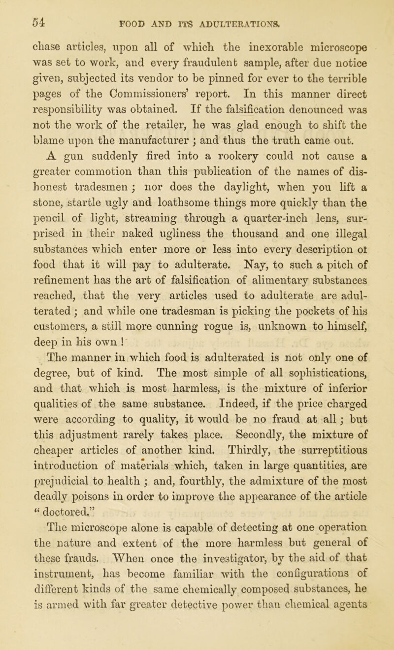 chase articles, upon all of which the inexorable microscope was set to work, and every fraudulent sample, after due notice given, subjected its vendor to be pinned for ever to the terrible pages of the Commissioners’ report. In this manner direct responsibility was obtained. If the falsification denounced was not the work of the retailer, he was glad enough to shift the blame upon the manufacturer ; and thus the truth came out. A gun suddenly fired into a rookery could not cause a greater commotion than this publication of the names of dis- honest tradesmen ; nor does the daylight, when you lift a stone, startle ugly and loathsome things more quickly than the pencil of light, streaming through a quarter-inch lens, sur- prised in their naked ugliness the thousand and one illegal substances which enter more or less into every description ot food that it will pay to adulterate. Nay, to such a pitch of refinement has the art of falsification of alimentary substances reached, that the very articles used to adulterate are adul- terated ; and while one tradesman is picking the pockets of his customers, a still more cunning rogue is, unknown to himself, deep in his own ! The manner in -which food is adulterated is not only one of degree, but of kind. The most simple of all sophistications, and that which is most harmless, is the mixture of inferior qualities of the same substance. Indeed, if the price charged were according to quality, it would be no fraud at all; but this adjustment rarely takes place. Secondly, the mixture of cheaper articles of another kind. Thirdly, the surreptitious introduction of materials which, taken in large quantities, are prejudicial to health ; and, fourthly, the admixture of the most deadly poisons in order to improve the appearance of the article “ doctored.” The microscope alone is capable of detecting at one operation the nature and extent of the more harmless but general of these frauds. When once the investigator, by the aid of that instrument, has become familiar with the configurations of different kinds of the same chemically composed substances, he is armed with far greater detective power than chemical agents