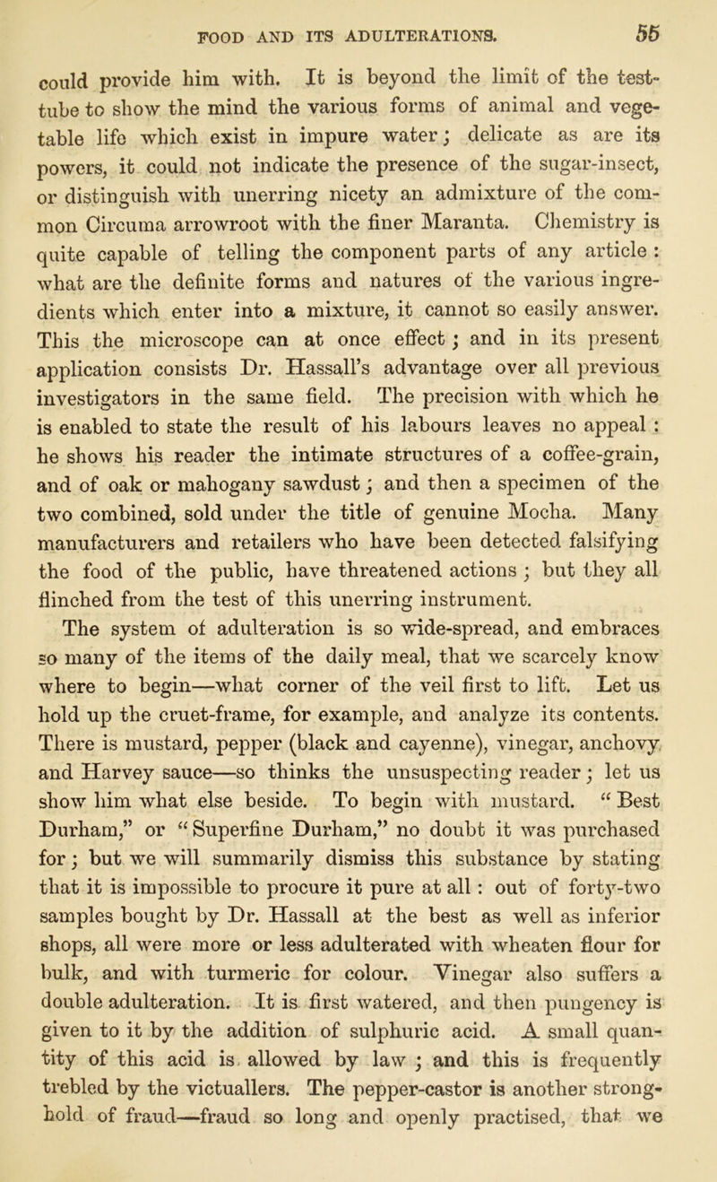 could provide him with. It is beyond the limit of the test- tube to show the mind the various forms of animal and vege- table life which exist in impure water; delicate as are its powers, it could not indicate the presence of the sugar-insect, or distinguish with unerring nicety an admixture of the com- mon Circuma arrowroot with the finer Maranta. Chemistry is quite capable of telling the component parts of any article : what are the definite forms and natures of the various ingre- dients which enter into a mixture, it cannot so easily answer. This the microscope can at once effect; and in its present application consists Dr. Hassall’s advantage over all previous investigators in the same field. The precision with which he is enabled to state the result of his labours leaves no appeal : he shows his reader the intimate structures of a coffee-grain, and of oak or mahogany sawdust; and then a specimen of the two combined, sold under the title of genuine Mocha. Many manufacturers and retailers who have been detected falsifying the food of the public, have threatened actions ; but they all flinched from the test of this unerring instrument. The system of adulteration is so wide-spread, and embraces so many of the items of the daily meal, that we scarcely know where to begin—what corner of the veil first to lift. Let us hold up the cruet-frame, for example, and analyze its contents. There is mustard, pepper (black and cayenne), vinegar, anchovy and Harvey sauce—so thinks the unsuspecting reader; let us show him what else beside. To begin with mustard. “ Best Durham,” or “ Superfine Durham,” no doubt it was purchased for; but we will summarily dismiss this substance by stating that it is impossible to procure it pure at all: out of forty-two samples bought by Dr. Hassall at the best as well as inferior shops, all were more or less adulterated with wheaten flour for bulk, and with turmeric for colour. Vinegar also suffers a double adulteration. It is first watered, and then pungency is given to it by the addition of sulphuric acid. A small quan- tity of this acid is allowed by law ; and this is frequently trebled by the victuallers. The pepper-castor is another strong- hold of fraud—fraud so long and openly practised, that we