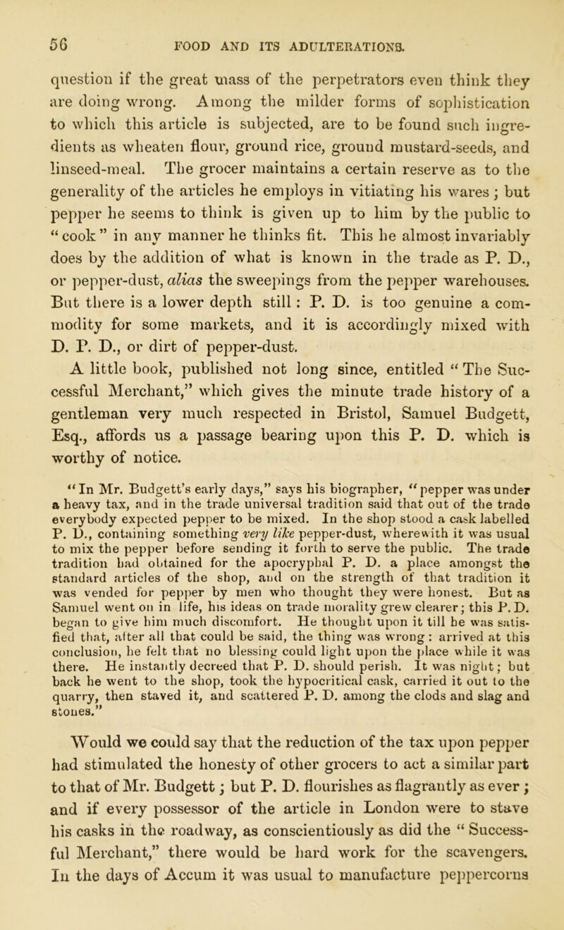 question if the great mass of the perpetrators even think they are doing wrong. Among the milder forms of sophistication to which this article is subjected, are to be found such ingre- dients as wheaten flour, ground rice, ground mustard-seeds, and linseed-meal. The grocer maintains a certain reserve as to the generality of the articles he employs in vitiating his wares; but pepper he seems to think is given up to him by the public to “cook” in any manner he thinks fit. This he almost invariably does by the addition of what is known in the trade as P. D., or pepper-dust, alias the sweepings from the pepper warehouses. But there is a lower depth still: P. D. is too genuine a com- modity for some markets, and it is accordingly mixed with D. P. D., or dirt of pepper-dust. A little book, published not long since, entitled “ The Suc- cessful Merchant,” which gives the minute trade history of a gentleman very much respected in Bristol, Samuel Budgett, Esq., affords us a passage bearing upon this P. D. which is worthy of notice. “In Mr. Budgett’s early days,” says his biographer, “pepper was under a heavy tax, and in the trade universal tradition said that out of the trade everybody expected pepper to be mixed. In the shop stood a cask labelled P. 1)., containing something very like pepper-dust, wherewith it was usual to mix the pepper before sending it forth to serve the public. The trade tradition had obtained for the apocryphal P. D. a place amongst the standard articles of the shop, and on the strength of that tradition it was vended for pepper by men who thought they were honest. But as Samuel went on in life, his ideas on trade morality grew clearer; this P. D. began to give him much discomfort. He thought upon it till be was satis- fied that, alter all that could be said, the thing was wrong : arrived at this conclusion, he felt that no blessing could light upon the place while it was there. He instantly decreed that P. D. should perish. It was night; but back he went to the shop, took the hypocritical cask, carried it out to the quarry, then staved it, and scattered P. D. among the clods and slag and stones.” Would we could say that the reduction of the tax upon pepper had stimulated the honesty of other grocers to act a similar part to that of Mr. Budgett; but P. D. flourishes as flagrantly as ever; and if every possessor of the article in London wrere to stave his casks in the roadway, as conscientiously as did the “ Success- ful Merchant,” there would be hard work for the scavengers. In the days of Accum it was usual to manufacture peppercorns