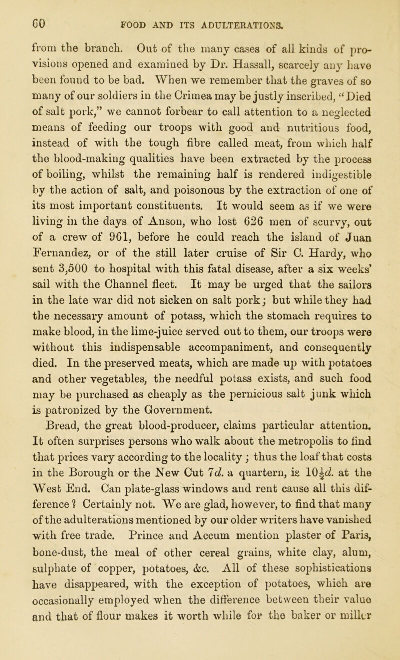 CO from the branch. Out of the many cases of all kinds of pro- visions opened and examined by Dr. Hassall, scarcely any have been found to be bad. When we remember that the graves of so many of our soldiers in the Crimea may be justly inscribed, “Died of salt pork,” we cannot forbear to call attention to a neglected means of feeding our troops with good and nutritious food, instead of with the tough fibre called meat, from which half the blood-making qualities have been extracted by the process of boiling, whilst the remaining half is rendered indigestible by the action of salt, and poisonous by the extraction of one of its most important constituents. It would seem as if we were living in the days of Anson, who lost 626 men of scurvy, out of a crew of 961, before he could reach the island of Juan Fernandez, or of the still later cruise of Sir C. Hardy, who sent 3,500 to hospital with this fatal disease, after a six weeks’ sail with the Channel fleet. It may be urged that the sailors in the late war did not sicken on salt pork; but while they had the necessary amount of potass, which the stomach requires to make blood, in the lime-juice served out to them, our troops were without this indispensable accompaniment, and consequently died. In the preserved meats, which are made up with potatoes and other vegetables, the needful potass exists, and such food may be purchased as cheaply as the pernicious salt junk which is patronized by the Government. Bread, the great blood-producer, claims particular attention. It often surprises persons who walk about the metropolis to find that prices vary according to the locality ; thus the loaf that costs in the Borough or the New Cut Id. a quartern, is 10 ^<2. at the West End. Can plate-glass windows and rent cause all this dif- ference h Certainly not. We are glad, however, to find that many of the adulterations mentioned by our older writers have vanished with free trade. Prince and Accum mention plaster of Paris, bone-dust, the meal of other cereal grains, white clay, alum, sulphate of copper, potatoes, &c. All of these sophistications have disappeared, with the exception of potatoes, which are occasionally employed when the difference between their value and that of flour makes it worth while for the baker or miller