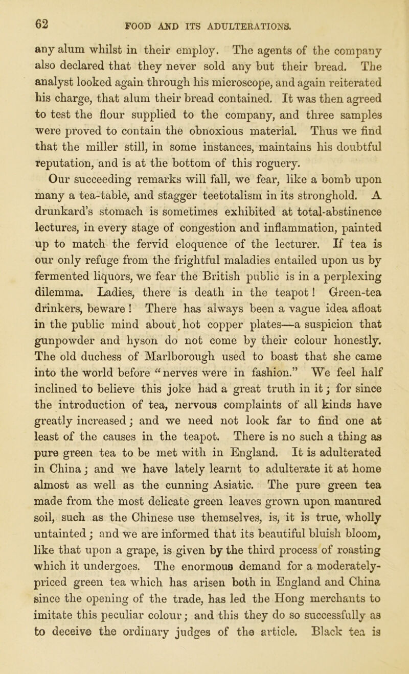 any alum whilst in their employ. The agents of the company also declared that they never sold any but their bread. The analyst looked again through his microscope, and again reiterated his charge, that alum their bread contained. It was then agreed to test the flour supplied to the company, and three samples were proved to contain the obnoxious material. Thus we find that the miller still, in some instances, maintains his doubtful reputation, and is at the bottom of this roguery. Our succeeding remarks will fall, we fear, like a bomb upon many a tea-table, and stagger teetotalism in its stronghold. A drunkard’s stomach is sometimes exhibited at total-abstinence lectures, in every stage of congestion and inflammation, painted up to match the fervid eloquence of the lecturer. If tea is our only refuge from the frightful maladies entailed upon us by fermented liquors, we fear the British public is in a perplexing dilemma. Ladies, there is death in the teapot! Green-tea drinkers, beware ! There has always been a vague idea afloat in the public mind about,hot copper plates—a suspicion that gunpowder and hyson do not come by their colour honestly. The old duchess of Marlborough used to boast that she came into the world before “nerves were in fashion.” We feel half inclined to believe this joke had a great truth in it; for since the introduction of tea, nervous complaints of all kinds have greatly increased; and we need not look far to find one at least of the causes in the teapot. There is no such a thing as pure green tea to be met with in England. It is adulterated in China; and we have lately learnt to adulterate it at home almost as well as the cunning Asiatic. The pure green tea made from the most delicate green leaves grown upon manured soil, such as the Chinese use themselves, is, it is true, wholly untainted; and we are informed that its beautiful bluish bloom, like that upon a grape, is given by the third process of roasting which it undergoes. The enormous demand for a moderately- priced green tea which has arisen both in England and China since the opening of the trade, has led the Hong merchants to imitate this peculiar colour; and this they do so successfully as to deceive the ordinary judges of the article. Black tea is