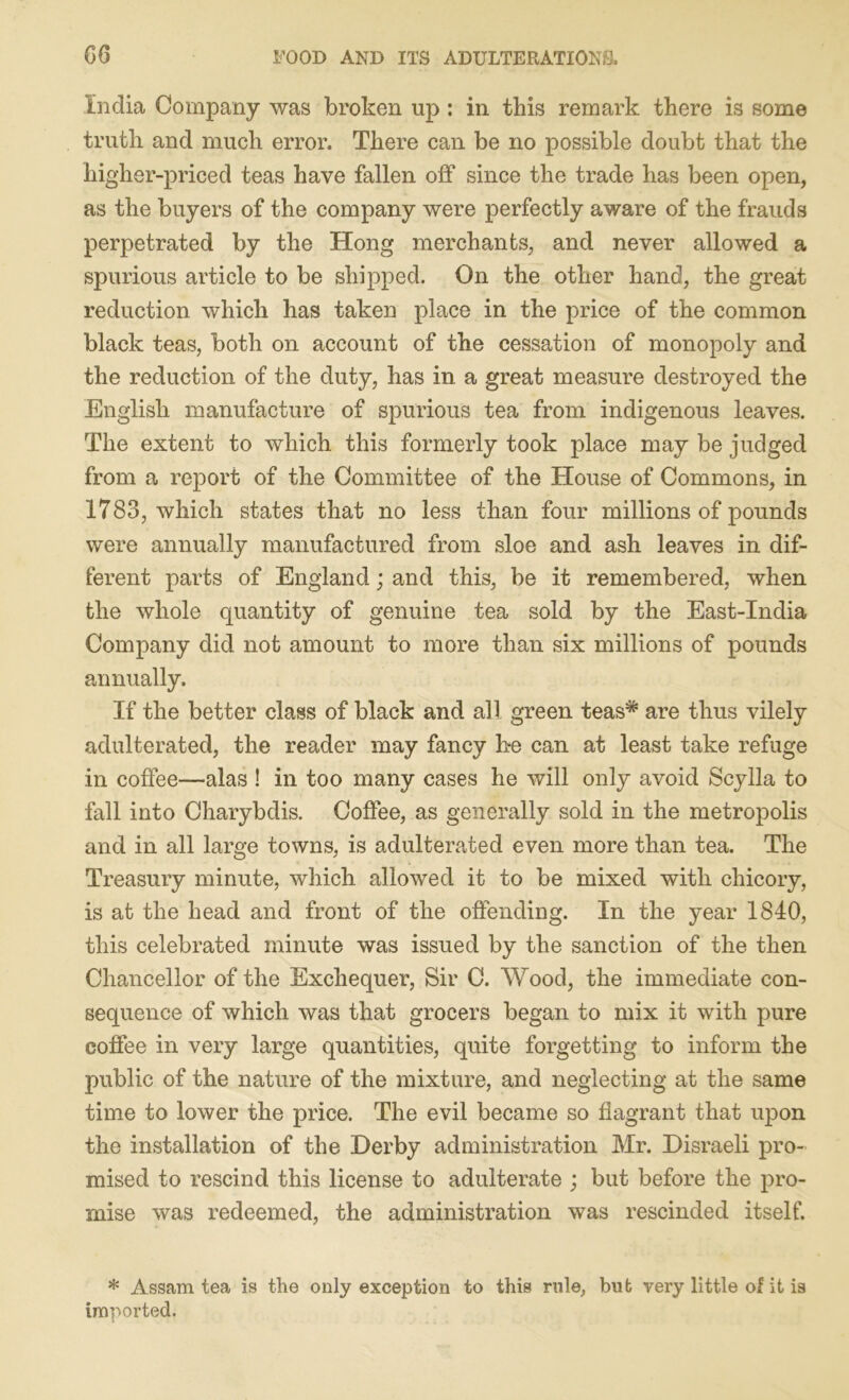 India Company was broken up : in this remark there is some truth and much error. There can be no possible doubt that the higher-priced teas have fallen off since the trade has been open, as the buyers of the company were perfectly aware of the frauds perpetrated by the Hong merchants, and never allowed a spurious article to be shipped. On the other hand, the great reduction which has taken place in the price of the common black teas, both on account of the cessation of monopoly and the reduction of the duty, has in a great measure destroyed the English manufacture of spurious tea from indigenous leaves. The extent to which this formerly took place may be judged from a report of the Committee of the House of Commons, in 1783, which states that no less than four millions of pounds were annually manufactured from sloe and ash leaves in dif- ferent parts of England; and this, be it remembered, when the whole quantity of genuine tea sold by the East-India Company did not amount to more than six millions of pounds annually. If the better class of black and all green teas* are thus vilely adulterated, the reader may fancy be can at least take refuge in coffee—alas ! in too many cases he will only avoid Scylla to fall into Charybdis. Coffee, as generally sold in the metropolis and in all large towns, is adulterated even more than tea. The Treasury minute, which allowed it to be mixed with chicory, is at the head and front of the offending. In the year 1840, this celebrated minute was issued by the sanction of the then Chancellor of the Exchequer, Sir C. Wood, the immediate con- sequence of which was that grocers began to mix it with pure coffee in very large quantities, quite forgetting to inform the public of the nature of the mixture, and neglecting at the same time to lower the price. The evil became so flagrant that upon the installation of the Derby administration Mr. Disraeli pro- mised to rescind this license to adulterate ; but before the pro- mise was redeemed, the administration was rescinded itself. * Assam tea is the only exception to this rule, but very little of it ia imported.