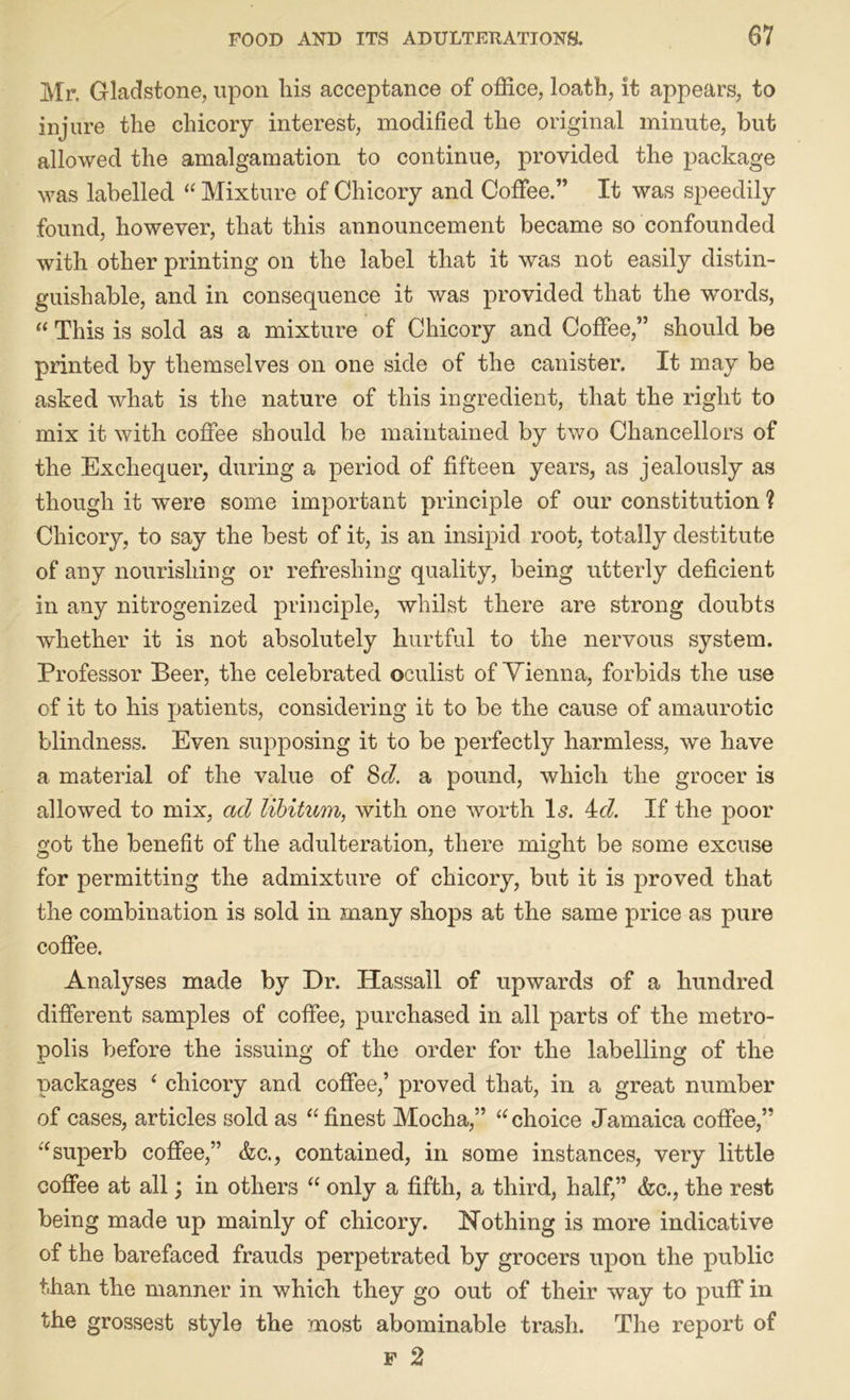 Mr. Gladstone, upon liis acceptance of office, loath, it appears, to injure the chicory interest, modified the original minute, but allowed the amalgamation to continue, provided the package was labelled “ Mixture of Chicory and Coffee.” It was speedily found, however, that this announcement became so confounded with other printing on the label that it was not easily distin- guishable, and in consequence it was provided that the words, “ This is sold as a mixture of Chicory and Coffee,” should be printed by themselves on one side of the canister. It may be asked what is the nature of this ingredient, that the right to mix it with coffee should be maintained by two Chancellors of the Exchequer, during a period of fifteen years, as jealously as though it were some important principle of our constitution ? Chicory, to say the best of it, is an insipid root, totally destitute of any nourishing or refreshing quality, being utterly deficient in any nitrogenized principle, whilst there are strong doubts whether it is not absolutely hurtful to the nervous system. Professor Beer, the celebrated oculist of Vienna, forbids the use of it to his patients, considering it to be the cause of amaurotic blindness. Even supposing it to be perfectly harmless, we have a material of the value of &cl. a pound, which the grocer is allowed to mix, ad libitum, with one worth Is. 4c/. If the poor got the benefit of the adulteration, there might be some excuse for permitting the admixture of chicory, but it is proved that the combination is sold in many shops at the same price as pure coffee. Analyses made by Dr. Hassall of upwards of a hundred different samples of coffee, purchased in all parts of the metro- polis before the issuing of the order for the labelling of the packages ‘ chicory and coffee,’ proved that, in a great number of cases, articles sold as “ finest Mocha,” “choice Jamaica coffee,” “superb coffee,” &c., contained, in some instances, very little coffee at all; in others “ only a fifth, a third, half,” <fcc., the rest being made up mainly of chicory. Nothing is more indicative of the barefaced frauds perpetrated by grocers upon the public than the manner in which they go out of their way to puff in the grossest style the most abominable trash. The report of f 2