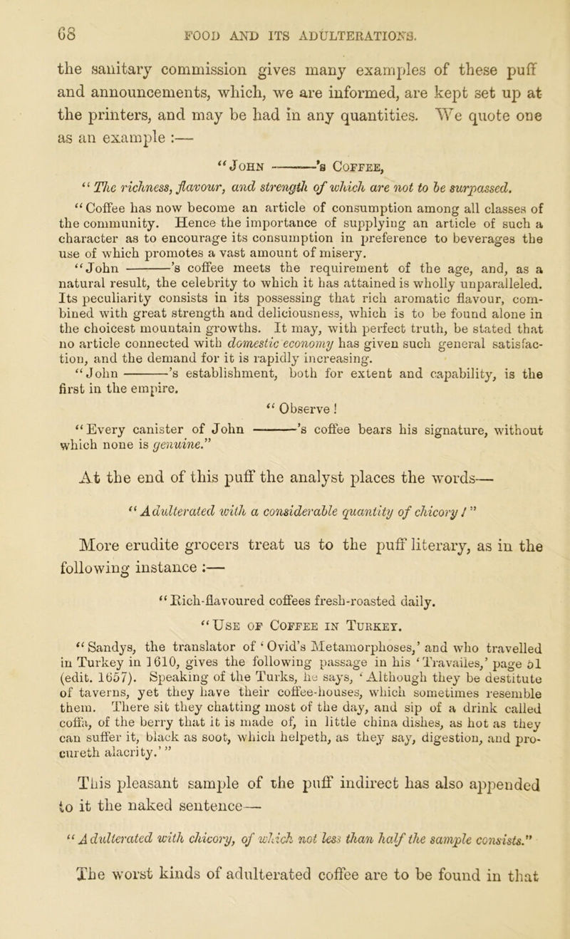 the sanitary commission gives many examples of these puff and announcements, which, we are informed, are kept set up at the printers, and may be had in any quantities. We quote one as an example :— “John —*a Coffee, “ The richness, flavour, and strength of which are not to be surpassed. “ Coffee lias now become an article of consumption among all classes of the community. Hence the importance of supplying an article of such a character as to encourage its consumption in preference to beverages the use of which promotes a vast amount of misery. “John ’s coffee meets the requirement of the age, and, as a natural result, the celebrity to which it has attained is wholly unparalleled. Its peculiarity consists in its possessing that rich aromatic flavour, com- bined with great strength and deliciousness, which is to be found alone in the choicest mountain growths. It may, with perfect truth, be stated that no article connected with domestic economy has given such general satisfac- tion, and the demand for it is rapidly increasing. “John ’s establishment, both for extent and capability, is the first in the empire. “ Observe! “Every canister of John — ’s coffee bears his signature, without which none is genuine.” At the end of this puff the analyst places the words— “ Adulterated with a considerable quantity of chicory /” More erudite grocers treat us to the puff literary, as in the following instance ;— “ Iiich-flavoured coffees fresh-roasted daily. “Use of Coffee in Turkey. “ Sandys, the translator of ‘ Ovid’s Metamorphoses,’ and who travelled in Turkey in 1610, gives the following passage in his ‘ Travaiies,’ page Pi (edit. 1657). Speaking of the Turks, he says, 4 Although they be destitute of taverns, yet they have their coffee-houses, which sometimes resemble them. There sit they chatting most of the day, and sip of a drink called coffa, of the berry that it is made of, in little china dishes, as hot as they can suffer it, black as soot, which helpeth, as they say, digestion, and pro- cur eth alacrity.’ ” This pleasant sample of the puff indirect has also appended to it the naked sentence — “ Adulterated with chicory, of which not less than half the sample consists.” The worst kinds of adulterated coffee are to be found in that