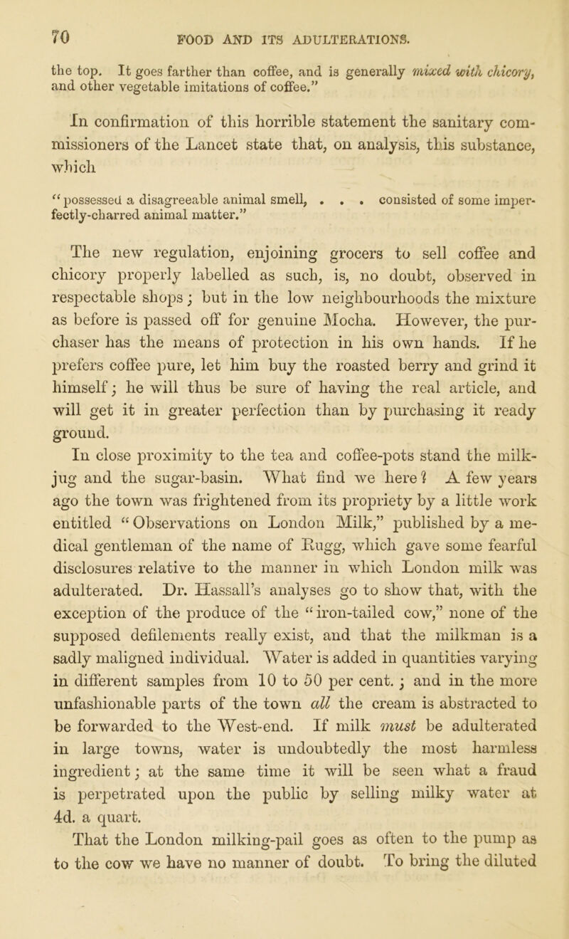 the top. It goes farther than coffee, and is generally mixed with chicory, and other vegetable imitations of coffee.” In confirmation of this horrible statement the sanitary com- missioners of the Lancet state that, on analysis, this substance, which “ possessed a disagreeable animal smell, . . . consisted of some imper- fectly-charred animal matter.” The new regulation, enjoining grocers to sell coffee and chicory properly labelled as such, is, no doubt, observed in respectable shops; but in the low neighbourhoods the mixture as before is passed off for genuine Mocha. However, the pur- chaser has the means of protection in his own hands. If he prefers coffee pure, let him buy the roasted berry and grind it himself; he will thus be sure of having the real article, and will get it in greater perfection than by purchasing it ready ground. In close proximity to the tea and coffee-pots stand the milk- jug and the sugar-basin. What find we here h A few years ago the town was frightened from its propriety by a little work entitled “ Observations on London Milk,” published by a me- dical gentleman of the name of Bugg, which gave some fearful disclosures relative to the manner in which London milk was adulterated. Dr. Hassall’s analyses go to show that, with the exception of the produce of the “iron-tailed cow,” none of the supposed defilements really exist, and that the milkman is a sadly maligned individual. Water is added in quantities varying in different samples from 10 to 50 per cent. ; and in the more unfashionable parts of the town all the cream is abstracted to be forwarded to the West-end. If milk must be adulterated in large towns, water is undoubtedly the most harmless ingredient; at the same time it will be seen what a fraud is perpetrated upon the public by selling milky water at 4d. a quart. That the London milking-pail goes as often to the pump as to the cow we have no manner of doubt. To bring the diluted