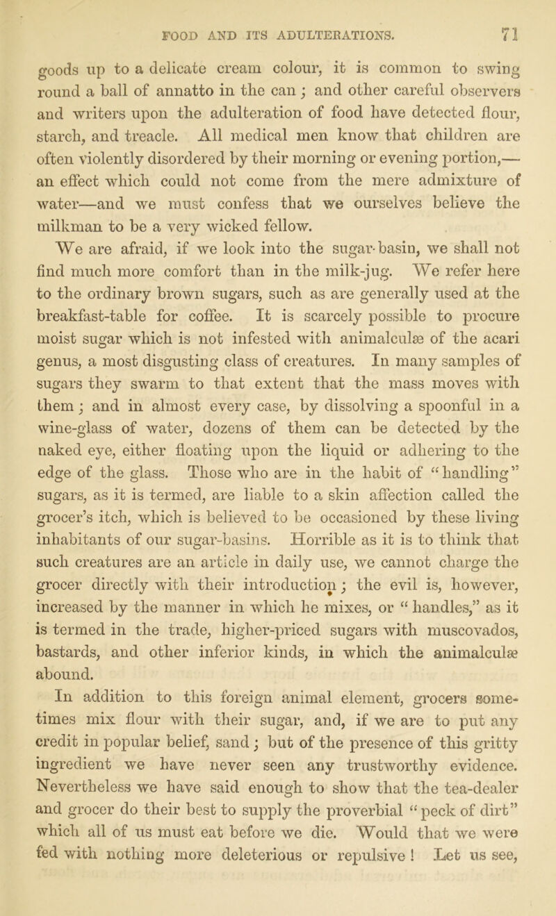 goods up to a delicate cream colour, it is common to swing round a ball of annatto in the can; and other careful observers and writers upon the adulteration of food have detected flour, starch, and treacle. All medical men know that children are often violently disordered by their morning or evening portion,— an effect which could not come from the mere admixture of water—and we must confess that we ourselves believe the milkman to be a very wicked fellow. We are afraid, if we look into the sugar-basin, we shall not find much more comfort than in the milk-jug. We refer here to the ordinary brown sugars, such as are generally used at the breakfast-table for coffee. It is scarcely possible to procure moist sugar wdiick is not infested with animalculse of the acari genus, a most disgusting class of creatures. In many samples of sugars they swarm to that extent that the mass moves with them; and in almost every case, by dissolving a spoonful in a wine-glass of water, dozens of them can be detected by the naked eye, either floating upon the liquid or adhering to the edge of the glass. Those who are in the habit of “ handling” sugars, as it is termed, are liable to a skin affection called the grocer’s itch, which is believed to be occasioned by these living inhabitants of our sugar-basins. Horrible as it is to think that such creatures are an article in daily use, we cannot charge the grocer directly with their introduction; the evil is, however, increased by the manner in which he mixes, or “ handles,” as it is termed in the trade, higher-priced sugars with muscovados, bastards, and other inferior kinds, in which the animalculse abound. In addition to this foreign animal element, grocers some- times mix flour with their sugar, and, if we are to put any credit in popular belief, sand ; but of the presence of this gritty ingredient we have never seen any trustworthy evidence. Nevertheless we have said enough to show that the tea-dealer and grocer do their best to supply the proverbial “peck of dirt” which all of us must eat before we die. Would that we were fed with nothing more deleterious or repulsive ! Let us see,