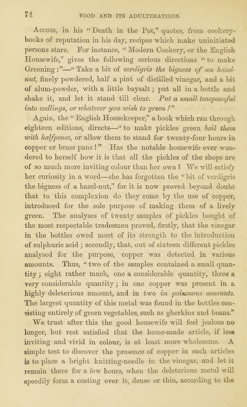 Accuin, in his “ Death in the Pot/’ quotes, from cookery- books of reputation in his day, recipes which make uninitiated persons stare. For instance, “ Modem Cookery, or the English Housewife,” gives the following serious directions “ to make Greening : ”■—“ Take a bit of verdigris the bigness of an hazel- nut, finely powdered, half a pint of distilled vinegar, and a bit of alum-powder, with a little baysalt; put all in a bottle and shake it, and let it stand till clear. Put a small teaspoonful into codlings, or lohatever you wish to green ! ” Again, the “ English Housekeeper,” a book which ran through eighteen editions, directs—“ to make pickles green boil them with halfpence, or allow them to stand for twenty-four hours in copper or brass pans ! ” Has the notable housewife ever won- dered to herself how it is that all the pickles of the shojos are of so much more inviting colour than her own ? We will satisfy her curiosity in a word—she has forgotten the “ bit of verdigris the bigness of a hazel-nut,” for it is now proved beyond doubt that to this complexion do they come by the use of copper, introduced for the sole purpose of making them of a lively green. The analyses of twenty samples of pickles bought of the most respectable tradesmen proved, firstly, that the vinegar in the bottles owed most of its strength to the introduction of sulphuric acid ; secondly, that, out of sixteen different pickles analysed for the purpose, copper wTas detected in various amounts. Thus, “ two of the samples contained a small quan- tity ; eight rather much, one a considerable quantity, three a very considerable quantity; in one copper was present in a highly deleterious amount, and in two in g)oisonous amounts. The largest quantity of this metal was found in the bottles con- sisting entirely of green vegetables, such as gherkins and beans.” We trust after this the good housewife will feel jealous no longer, but rest satisfied that the home-made article, if less inviting and vivid in colour, is at least more wholesome. A simple test to discover the presence of copper in such articles is to place a bright knitting-needle in the vinegar, and let it remain there for a few hours, when the deleterious metal will speedily form a coating over it, dense or thin, according to the