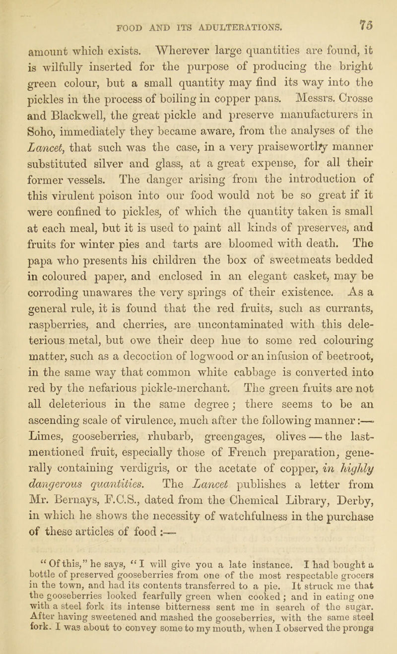 amount which exists. Wherever large quantities are found, it is wilfully inserted for the purpose of producing the bright green colour, but a small quantity may find its way into the pickles in the process of boiling in copper pans. Messrs. Crosse and Blackwell, the great pickle and preserve manufacturers in Soho, immediately they became aware, from the analyses of the Lancet, that such was the case, in a very praiseworthy manner substituted silver and glass, at a great expense, for all their former vessels. The danger arising from the introduction of this virulent poison into our food would not be so great if it were confined to pickles, of which the quantity taken is small at each meal, but it is used to paint all kinds of preserves, and fruits for winter pies and tarts are bloomed with death. The papa who presents his children the box of sweetmeats bedded in coloured paper, and enclosed in an elegant casket, may be corroding unawares the very springs of their existence. As a general rule, it is found that the red fruits, such as currants, raspberries, and cherries, are uncontaminated with this dele- terious metal, but owe their deep hue to some red colouring matter, such as a decoction of logwood or an infusion of beetroot, in the same way that common white cabbage is converted into red by the nefarious pickle-merchant. The green fruits are not all deleterious in the same degree; there seems to be an ascending scale of virulence, much after the following manner:— Limes, gooseberries, rhubarb, greengages, olives — the last- mentioned fruit, especially those of French preparation, gene- rail}' containing verdigris, or the acetate of copper, in highly dangerous quantities. The Lancet publishes a letter from Mr. Bernays, F.C.S., dated from the Chemical Library, Derby, in which he shows the necessity of watchfulness in the purchase of these articles of food “ Of this,” he says, “I will give you a late instance. I had bought a bottle of preserved gooseberries from one of the most respectable grocers in the town, and had its contents transferred to a pie. It struck me that the gooseberries looked fearfully green when cooked; and in eating one with a steel fork its intense bitterness sent me in search of the sugar. After having sweetened and mashed the gooseberries, with the same steel fork. I was about to convey some to my mouth, when I observed the prongs