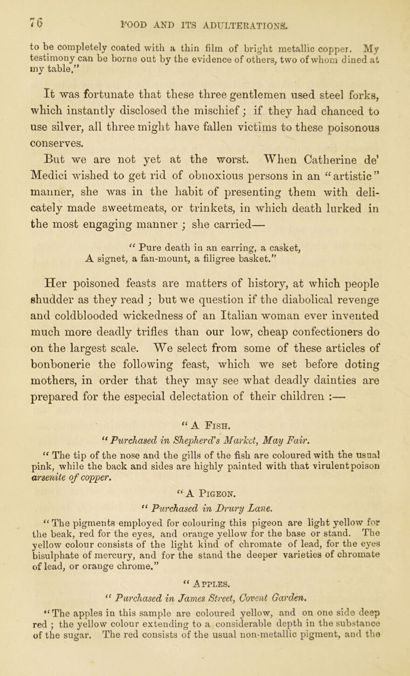 ** r> to be completely coated with a thin film of bright metallic copper. My testimony can be borne out by the evidence of others, two of whom dined at my table,” It was fortunate that these three gentlemen used steel forks, which instantly disclosed the mischief; if they had chanced to use silver, all three might have fallen victims to these poisonous conserves. But we are not yet at the worst. When Catherine de’ Medici wished to get rid of obnoxious persons in an “ artistic ” manner, she was in the habit of presenting them with deli- cately made sweetmeats, or trinkets, in which death lurked in the most engaging manner ; she carried— “ Pure death ia an earring, a casket, A signet, a fan-mount, a filigree basket.” Her poisoned feasts are matters of history, at which people shudder as they read ; but we question if the diabolical revenge and coldblooded wickedness of an Italian woman ever invented much more deadly trifles than our low, cheap confectioners do on the largest scale. We select from some of these articles of bonbonerie the following feast, which we set before doting mothers, in order that they may see what deadly dainties are prepared for the especial delectation of their children :— “ A Fish. “ Purchased in Shepherd's Marled, May Fair. “ The tip of the nose and the gills of the fish are coloured with the usual pink, while the back and sides are highly painted with that virulent poison arsenite of copper. “ A Pigeon. “ Purchased in Drury Lane. “ The pigments employed for colouring this pigeon are light yellow for the beak, red for the eyes, and orange yellow for the base or stand. The yellow colour consists of the light kind of chromate of lead, for the eyes bisulphate of mercury, and for the stand the deeper varieties of chromate of lead, or orange chrome.” “ Apples. u Purchased in James Street, Covent Garden. “ The apples in this sample are coloured yellow, and on one side deep red ; the yellow colour extending to a considerable depth in the substance of the sugar. The red consists of the usual non-metallic pigment, and the