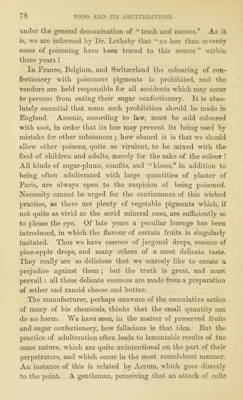 under the general denomination of “ trash and messes/' As it is, we are informed by Dr. Letheby that “ no less than seventy cases of poisoning have been traced to this source ” within three years ! In France, Belgium, and Switzerland the colouring of con- fectionery with poisonous pigments is prohibited, and the vendors are held responsible for all accidents which may occur to persons from eating their sugar confectionery. It is abso- lutely essential that some such prohibition should be made in England. Arsenic, according to law, must be sold coloured with soot, in order that its hue may prevent its being used by mistake for other substances ; how absurd it is that we should allow other poisons, quite as virulent, to be mixed with the food of children and adults, merely for the sake of the colour ! All kinds of sugar-plums, comfits, and “kisses,” in addition to being often adulterated with large quantities of plaster of Paris, are always open to the suspicion of being poisoned. Necessity cannot be urged for the continuance of this wicked practice, as there are plenty of vegetable pigments which, if not quite as vivid as the acrid mineral ones, are sufficiently so to please the eye. Of late years a peculiar lozenge has been introduced, in which the flavour of certain fruits is singularly imitated. Thus we have essence of jargonel drops, essence of pine-apple drops, and many others of a most delicate taste. They really are so delicious that we scarcely like to create a prejudice against them ; but the truth is great, and must prevail : all these delicate essences are made from a preparation of aether and rancid cheese and butter. The manufacturer, perhaps unaware of the cumulative action of many of his chemicals, thinks that the small quantity can do no harm. We have seen, in the matter of preserved fruits and sugar confectionery, how fallacious is that idea. But the practice of adulteration often leads to lamentable results of tne same nature, which are quite unintentional on the part of their perpetrators, and which occur in the most roundabout manner. An instance of this is related by Accum, which goes directly to the point. A gentleman, perceiving that an attack of colic