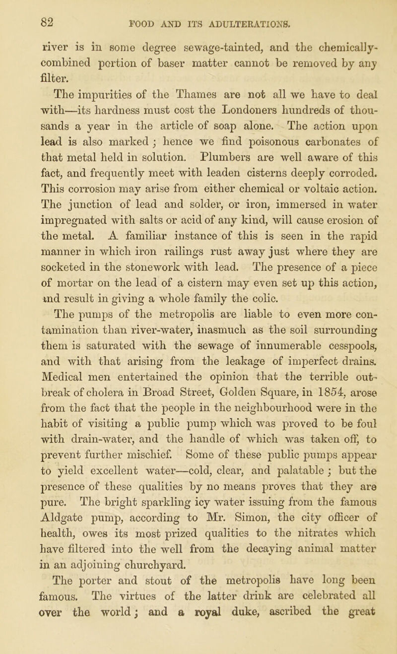 river is in some degree sewage-tainted, and the chemically- combined portion of baser matter cannot be removed by any filter. The impurities of the Thames are not all we have to deal with—its hardness must cost the Londoners hundreds of thou- sands a year in the article of soap alone. The action upon lead is also marked ; hence we find poisonous carbonates of that metal held in solution. Plumbers are well aware of this fact, and frequently meet with leaden cisterns deeply corroded. This corrosion may arise from either chemical or voltaic action. The junction of lead and solder, or iron, immersed in water impregnated with salts or acid of any kind, will cause erosion of the metal. A familiar instance of this is seen in the rapid manner in which iron railings rust away just where they are socketed in the stonework with lead. The presence of a piece of mortar on the lead of a cistern may even set up this action, ind result in giving a whole family the colic. The pumps of the metropolis are liable to even more con- tamination than river-water, inasmuch as the soil surrounding them is saturated with the sewage of innumerable cesspools, and with that arising from the leakage of imperfect drains. Medical men entertained the opinion that the terrible out- break of cholera in Broad Street, Golden Square, in 1854, arose from the fact that the people in the neighbourhood were in the habit of visiting a public pump which was proved to be foul with drain-water, and the handle of which was taken off, to prevent further mischief. Some of these public pumps appear to yield excellent water—cold, clear, and palatable ; but the presence of these qualities by no means proves that they ar8 pure. The bright sparkling icy water issuing from the famous Aldgate pump, according to Mr. Simon, the city officer of health, owes its most prized qualities to the nitrates which have filtered into the well from the decaying animal matter in an adjoining churchyard. The porter and stout of the metropolis have long been famous. The virtues of the latter drink are celebrated all over the world; and a royal duke, ascribed the great