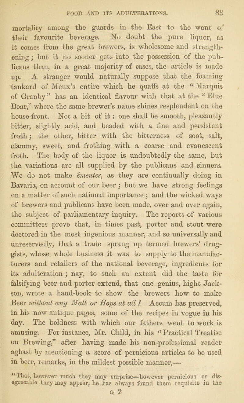 mortality among the guards in the East to the want of their favourite beverage. No doubt the pure liquor, as it comes from the great brewers, is wholesome and strength- ening ; but it no sooner gets into the possession of the pub- licans than, in a great majority of cases, the article is made up. A stranger would naturally suppose that the foaming tankard of Meux’s entire which he quaffs at the “Marquis of Granby ” has an identical flavour with that at the “ Blue Boar,” where the same brewer’s name shines resplendent on the house-front. Not a bit of it : one shall be smooth, pleasantly bitter, slightly acid, and beaded with a fine and persistent froth; the other, bitter with the bitterness of soot, salt, clammy, sweet, and frothing with a coarse and evanescent froth. The body of the liquor is undoubtedly the same, but the variations are all supplied by the publicans and sinners. We do not make emeutes, as they are continually doing in Bavaria, on account of our beer ; but we have strong feelings on a matter of such national importance; and the wicked ways of brewers and publicans have been made, over and over again, the subject of parliamentary inquiry. The reports of various committees prove that, in times past, porter and stout were doctored in the most ingenious manner, and so universally and unreservedly, that a trade sprang up termed brewers’ drug- gists, whose whole business it was to supply to the manufac- turers and retailers of the national beverage, ingredients for its adulteration ; nay, to such an extent did the taste for falsifying beer and porter extend, that one genius, hight Jack- son, wrote a hand-book to show the brewers liow to make Beer without any Malt or Hops at all 1 Accum has preserved, in his now antique pages, some of the recipes in vogue in his day. The boldness with which our fathers went to work is amusing. For instance, Mr. Child, in his “ Practical Treatise on Brewing,” after having made his non-professional reader aghast by mentioning a score of pernicious articles to be used in beer, remarks, in the mildest possible manner,— “That, however much they may surprise—however pernicious or dis- agreeable they may appear, he has always found them requisite in the G 2