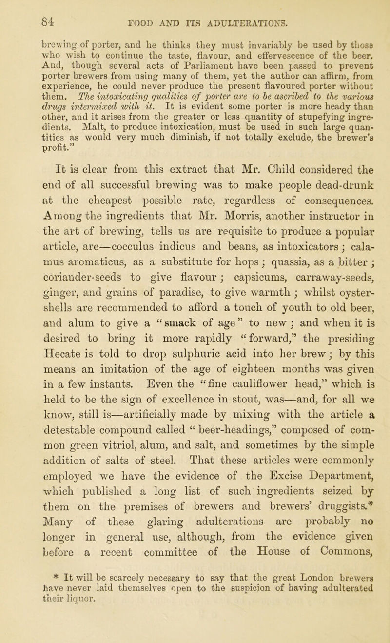 brewing of porter, and he thinks they must invariably be used by those who wish to continue the taste, flavour, and effervescence of the beer. And, though several acts of Parliament have been passed to prevent porter brewers from using many of them, yet the author can affirm, from experience, he could never produce the present flavoured porter without them. The intoxicating qualities of porter are to he ascribed to the various drugs intermixed with it. It is evident some porter is more heady than othei’, and it arises from the gi’eater or less quantity of stupefying ingre- dients. Malt, to produce intoxication, must be used in such lai’ge quan- tities as would very much diminish, if not totally exclude, the brewer’s profit.” It is clear from this extract that Mr. Child considered the end of all successful brewing was to make people dead-drunk at the cheapest possible rate, regardless of consequences. Among the ingredients that Mr. Morris, another instructor in the art of brewing, tells us are requisite to produce a popular article, are—cocculus indicus and beans, as intoxicators; cala- mus aromaticus, as a substitute for hops; quassia, as a bitter ; coriander-seeds to give flavour; capsicums, carraway-seeds, ginger, and grains of paradise, to give warmth ; whilst oyster- shells are recommended to afford a touch of youth to old beer, and alum to give a “smack of age” to new; and when it is desired to bring it more rapidly “ forward,” the presiding Hecate is told to drop sulphuric acid into her brew • by this means an imitation of the age of eighteen months was given in a few instants. Even the “fine cauliflower head,” which is held to be the sign of excellence in stout, was—and, for all we know, still is—artificially made by mixing with the article a detestable compound called “ beer-headings,” composed of com- mon green vitriol, alum, and salt, and sometimes by the simple addition of salts of steel. That these articles were commonly employed we have the evidence of the Excise Department, which published a long list of such ingredients seized by them on the premises of brewers and brewers’ druggists.* Many of these glaring adulterations are probably no longer in general use, although, from the evidence given before a recent committee of the House of Commons, * It will be scarcely necessary to say that the great London brewers have never laid themselves open to the suspicion of having adultei’ated their liquor.