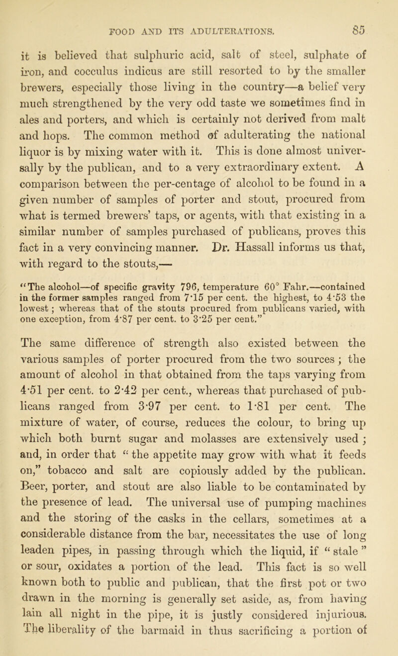 it is believed that sulphuric acid, salt of steel, sulphate of iron, and cocculus indicus are still resorted to by the smaller brewers, especially those living in the country—a belief very much strengthened by the very odd taste we sometimes find in ales and porters, and which is certainly not derived from malt and hops. The common method of adulterating the national liquor is by mixing water with it. Tins is done almost univer- sally by the publican, and to a very extraordinary extent. A comparison between the per-centage of alcohol to be found in a given number of samples of porter and stout, procured from what is termed brewers’ taps, or agents, with that existing in a similar number of samples purchased of publicans, proves this fact in a very convincing manner. Dr. Hassall informs us that, with regard to the stouts,— “The alcohol—of specific gravity 796, temperature 60° Fahr.—contained in the former samples ranged from 7*15 per cent, the highest, to 4’53 the lowest; whereas that of the stouts procured from publicans varied, with one exception, from 4*87 per cent, to 3'25 per cent.” The same difference of strength also existed between the various samples of porter procured from the two sources ; the amount of alcohol in that obtained from the taps varying from 4*51 per cent, to 2'42 per cent., whereas that purchased of pub- licans ranged from 3*9 7 per cent, to 1*81 per cent. The mixture of water, of course, reduces the colour, to bring up which both burnt sugar and molasses are extensively used ; and, in order that “ the appetite may grow with what it feeds on,” tobacco and salt are copiously added by the publican. Beer, porter, and stout are also liable to be contaminated by the presence of lead. The universal use of pumping machines and the storing of the casks in the cellars, sometimes at a considerable distance from the bar, necessitates the use of long leaden pipes, in passing through which the liquid, if “ stale ” or sour, oxidates a portion of the lead. This fact is so well known both to public and publican, that the first pot or two drawn in the morning is generally set aside, as, from having lain all night in the pipe, it is justly considered injurious. The liberality of the barmaid in thus sacrificing a portion of