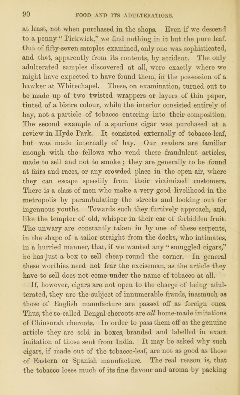 at least, not when purchased in the shops. Even if we descend to a penny “ Pickwick,” we find nothing in it but the pure leaf. Out of fifty-seven samples examined, only one was sophisticated, and that, apparently from its contents, by accident. The only adulterated samples discovered at all, were exactly where we might have expected to have found them, in the possession of a hawker at Whitechapel. These, on examination, turned out to be made up of two twisted wrappers or layers of thin paper, tinted of a bistre colour, while the interior consisted entirely of hay, not a particle of tobacco entering into their composition. The second example of a spurious cigar was purchased at a review in Hyde Park. It consisted externally of tobacco-leaf, but was made internally of hay. Our readers are familiar enough with the fellows who vend these fraudulent articles, made to sell and not to smoke; they are generally to be found at fairs and races, or any crowded place in the open air, where they can escape speedily from their victimized customers. There is a class of men who make a very good livelihood in the metropolis by perambulating the streets and looking out for ingenuous youths. Towards such they furtively approach, and, like the tempter of old, whisper in their ear of forbidden fruit. The unwary are constantly taken in by one of these serpents, in the shape of a sailor straight from the docks, who intimates, in a hurried manner, that, if we wanted any “ smuggled cigars,” he has just a box to sell cheap round the corner. In general these worthies need not fear the exciseman, as the article they have to sell does not come under the name of tobacco at all. If, however, cigars are not open to the charge of being adul- terated, they are the subject of innumerable frauds, inasmuch as those of English manufacture are passed off as foreign ones. Thus, the so-called Bengal cheroots are all home-made imitations of Chin surah cheroots. In order to pass them off as the genuine article they are sold in boxes, branded and labelled in exact imitation of those sent from India. It may be asked why such cigars, if made out of the tobacco-leaf, are not as good as those of Eastern or Spanish manufacture. The real reason is, that the tobacco loses much of its fine flavour and aroma by packing