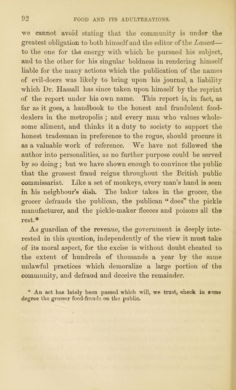 we cannot avoid stating that the community is under the greatest obligation to both himself and the editor of the Lancet— to the one for the energy with which he pursued his subject, and to the other for his singular boldness in rendering himself liable for the many actions which the publication of the names of evil-doers was likely to bring upon his journal, a liability which Dr. Hassall has since taken upon himself by the reprint of the report under his own name. This report is, in fact, as far as it goes, a handbook to the honest and fraudulent food- dealers in the metropolis ; and every man who values whole- some aliment, and thinks it a duty to society to support the honest tradesman in preference to the rogue, should procure it as a valuable work of reference. We have not followed the author into personalities, as no further purpose could be served by so doing; but we have shown enough to convince the public that the grossest fraud reigns throughout the British public commissariat. Like a set of monkeys, every man’s hand is seen in his neighbour’s dish. The baker takes in the grocer, the grocer defrauds the publican, the publican “ does” the pickle manufacturer, and the pickle-maker fleeces and poisons all the rest.# As guardian of the revenue, the government is deeply inte- rested in this question, independently of the view it must take of its moral aspect, for the excise is without doubt cheated to the extent of hundreds of thousands a year by the same unlawful practices which demoralize a large portion of the community, and defraud and deceive the remainder. * An act has lately been passed which will, we trust, check in some degree the grosser food-frauds on the public.